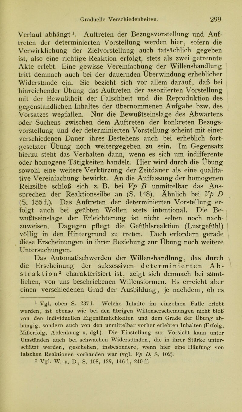 Verlauf abhängt h Auftreten der Bezugsvorstellung und Auf- treten der determinierten Vorstellung werden hier, sofern die Verwirklichung der Zielvorstellung auch tatsächlich gegeben ist, also eine richtige Reaktion erfolgt, stets als zwei getrennte Akte erlebt. Eine gewisse Vereinfachung der Willenshandlung tritt demnach auch bei der dauernden Überwindung erheblicher Widerstände ein. Sie bezieht sich vor allem darauf, daß bei hinreichender Übung das Auftreten der assoziierten Vorstellung mit der Bewußtheit der Falschheit und die Reproduktion des gegenständlichen Inhaltes der übernommenen Aufgabe bzw. des Vorsatzes wegfallen. Nur die Bewußtseinslage des Abwartens oder Suchens zwischen dem Auftreten der konkreten Bezugs- vorstellung und der determinierten Vorstellung scheint mit einer verschiedenen Dauer ihres Bestehens auch bei erheblich fort- gesetzter Übung noch weitergegeben zu sein. Im Gegensatz hierzu steht das Verhalten dann, wenn es sich um indifferente oder homogene Tätigkeiten handelt. Hier wird durch die Übung sowohl eine weitere Verkürzung der Zeitdauer als eine qualita- tive Vereinfachung bewirkt. An die Auffassung der homogenen Reizsilbe schloß sich z. B. bei Vp B unmittelbar das Aus- sprechen der Reaktionssilbe an (S. 148). Ähnlich bei Vp D (S. 155 f.). Das Auftreten der determinierten Vorstellung er- folgt auch bei geübten Wollen stets intentional. Die Be- . wußtseinslage der Erleichterung ist nicht selten noch nach- ' zuweisen. Dagegen pflegt die Gefühlsreaktion (Lustgefühl) völlig in den Hintergrund zu treten. Doch erfordern gerade diese Erscheinungen in ihrer Beziehung zur Übung noch weitere Untersuchungen. Das Automatischwerden der Willenshandlung, das durch \ die Erscheinung der sukzessiven determinierten Ab- straktion1 2 charakterisiert ist, zeigt sich demnach bei sämt- lichen, von uns beschriebenen Willensformen. Es erreicht aber einen verschiedenen Grad der Ausbildung, je nachdem, ob es 1 Vgl. oben S. 237 f. Welche Inhalte im einzelnen Falle erlebt werden, ist ebenso wie bei den übrigen Willenserscheinungen nicht bloß von den individuellen Eigentümlichkeiten und dem Grade der Übung ab- hängig, sondern auch von den unmittelbar vorher erlebten Inhalten (Erfolg, Mißerfolg, Ablenkung u. dgl.). Die Einstellung zur Vorsicht kann unter Umständen auch bei schwachen Widerständen, die in ihrer Stärke unter- schätzt werden, geschehen, insbesondere, wenn hier eine Häufung von falschen Reaktionen vorhanden war (vgl. Vp D1 S. 102). 2 Vgl. W. u. D., S. 108, 129, 146 f., 240 ff.