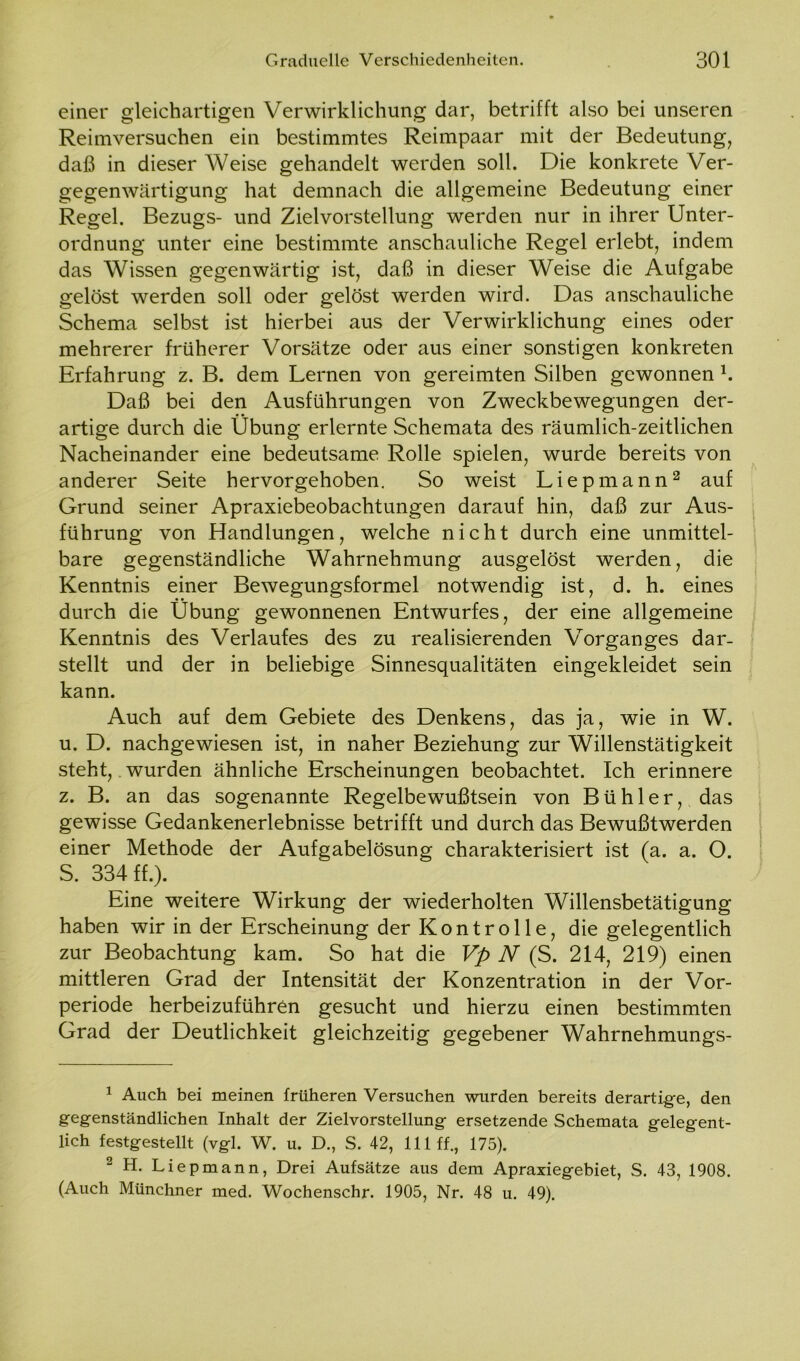 einer gleichartigen Verwirklichung dar, betrifft also bei unseren Reimversuchen ein bestimmtes Reimpaar mit der Bedeutung, daß in dieser Weise gehandelt werden soll. Die konkrete Ver- gegenwärtigung hat demnach die allgemeine Bedeutung einer Regel. Bezugs- und Zielvorstellung werden nur in ihrer Unter- ordnung unter eine bestimmte anschauliche Regel erlebt, indem das Wissen gegenwärtig ist, daß in dieser Weise die Aufgabe gelöst werden soll oder gelöst werden wird. Das anschauliche Schema selbst ist hierbei aus der Verwirklichung eines oder mehrerer früherer Vorsätze oder aus einer sonstigen konkreten Erfahrung z. B. dem Lernen von gereimten Silben gewonnen 1. Daß bei den Ausführungen von Zweckbewegungen der- • • artige durch die Übung erlernte Schemata des räumlich-zeitlichen Nacheinander eine bedeutsame Rolle spielen, wurde bereits von anderer Seite hervorgehoben. So weist Liepmann2 auf Grund seiner Apraxiebeobachtungen darauf hin, daß zur Aus- führung von Handlungen, welche nicht durch eine unmittel- bare gegenständliche Wahrnehmung ausgelöst werden, die Kenntnis einer Bewegungsformel notwendig ist, d. h. eines durch die Übung gewonnenen Entwurfes, der eine allgemeine Kenntnis des Verlaufes des zu realisierenden Vorganges dar- stellt und der in beliebige Sinnesqualitäten eingekleidet sein kann. Auch auf dem Gebiete des Denkens, das ja, wie in W. u. D. nachgewiesen ist, in naher Beziehung zur Willenstätigkeit steht, wurden ähnliche Erscheinungen beobachtet. Ich erinnere z. B. an das sogenannte Regelbewußtsein von Bühler, das gewisse Gedankenerlebnisse betrifft und durch das Bewußtwerden einer Methode der Aufgabelösung charakterisiert ist (a. a. O. S. 334 ff.). Eine weitere Wirkung der wiederholten Willensbetätigung haben wir in der Erscheinung der Kontrolle, die gelegentlich zur Beobachtung kam. So hat die Vp N (S. 214, 219) einen mittleren Grad der Intensität der Konzentration in der Vor- periode herbeizuführen gesucht und hierzu einen bestimmten Grad der Deutlichkeit gleichzeitig gegebener Wahrnehmungs- 1 Auch bei meinen früheren Versuchen wurden bereits derartige, den gegenständlichen Inhalt der Zielvorstellung ersetzende Schemata gelegent- lich festgestellt (vgl. W. u. D., S. 42, 111 ff., 175). 2 H. Liepmann, Drei Aufsätze aus dem Apraxiegebiet, S. 43, 1908. (Auch Münchner med. Wochenschr. 1905, Nr. 48 u. 49).