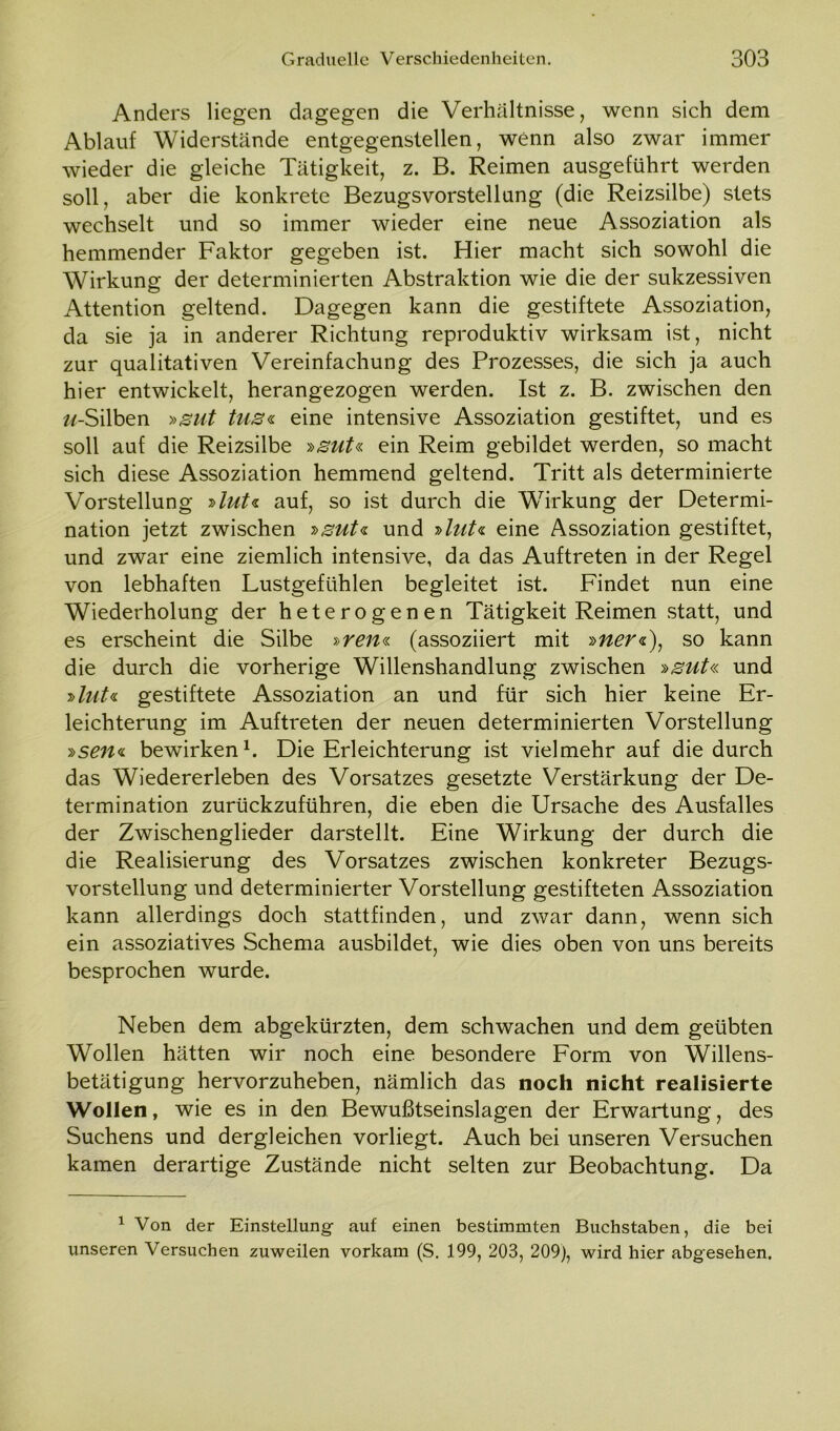 Anders liegen dagegen die Verhältnisse, wenn sich dem Ablauf Widerstände entgegenstellen, wenn also zwar immer wieder die gleiche Tätigkeit, z. B. Reimen ausgeführt werden soll, aber die konkrete Bezugsvorstellung (die Reizsilbe) stets wechselt und so immer wieder eine neue Assoziation als hemmender Faktor gegeben ist. Hier macht sich sowohl die Wirkung der determinierten Abstraktion wie die der sukzessiven Attention geltend. Dagegen kann die gestiftete Assoziation, da sie ja in anderer Richtung reproduktiv wirksam ist, nicht zur qualitativen Vereinfachung des Prozesses, die sich ja auch hier entwickelt, herangezogen werden. Ist z. B. zwischen den zz-Silben »gut tus« eine intensive Assoziation gestiftet, und es soll auf die Reizsilbe »sut« ein Reim gebildet werden, so macht sich diese Assoziation hemmend geltend. Tritt als determinierte Vorstellung »lut* auf, so ist durch die Wirkung der Determi- nation jetzt zwischen *sut* und »lut« eine Assoziation gestiftet, und zwar eine ziemlich intensive, da das Auftreten in der Regel von lebhaften Lustgefühlen begleitet ist. Findet nun eine Wiederholung der heterogenen Tätigkeit Reimen statt, und es erscheint die Silbe »ren* (assoziiert mit »ner«), so kann die durch die vorherige Willenshandlung zwischen »gut« und »lut«, gestiftete Assoziation an und für sich hier keine Er- leichterung im Auftreten der neuen determinierten Vorstellung »seit«, bewirken1. Die Erleichterung ist vielmehr auf die durch das Wiedererleben des Vorsatzes gesetzte Verstärkung der De- termination zurückzuführen, die eben die Ursache des Ausfalles der Zwischenglieder darstellt. Eine Wirkung der durch die die Realisierung des Vorsatzes zwischen konkreter Bezugs- vorstellung und determinierter Vorstellung gestifteten Assoziation kann allerdings doch stattfinden, und zwar dann, wenn sich ein assoziatives Schema ausbildet, wie dies oben von uns bereits besprochen wurde. Neben dem abgekürzten, dem schwachen und dem geübten Wollen hätten wir noch eine besondere Form von Willens- betätigung hervorzuheben, nämlich das noch nicht realisierte Wollen, wie es in den Bewußtseinslagen der Erwartung, des Suchens und dergleichen vorliegt. Auch bei unseren Versuchen kamen derartige Zustände nicht selten zur Beobachtung. Da 1 Von der Einstellung auf einen bestimmten Buchstaben, die bei unseren Versuchen zuweilen vorkam (S. 199, 203, 209), wird hier abgesehen.