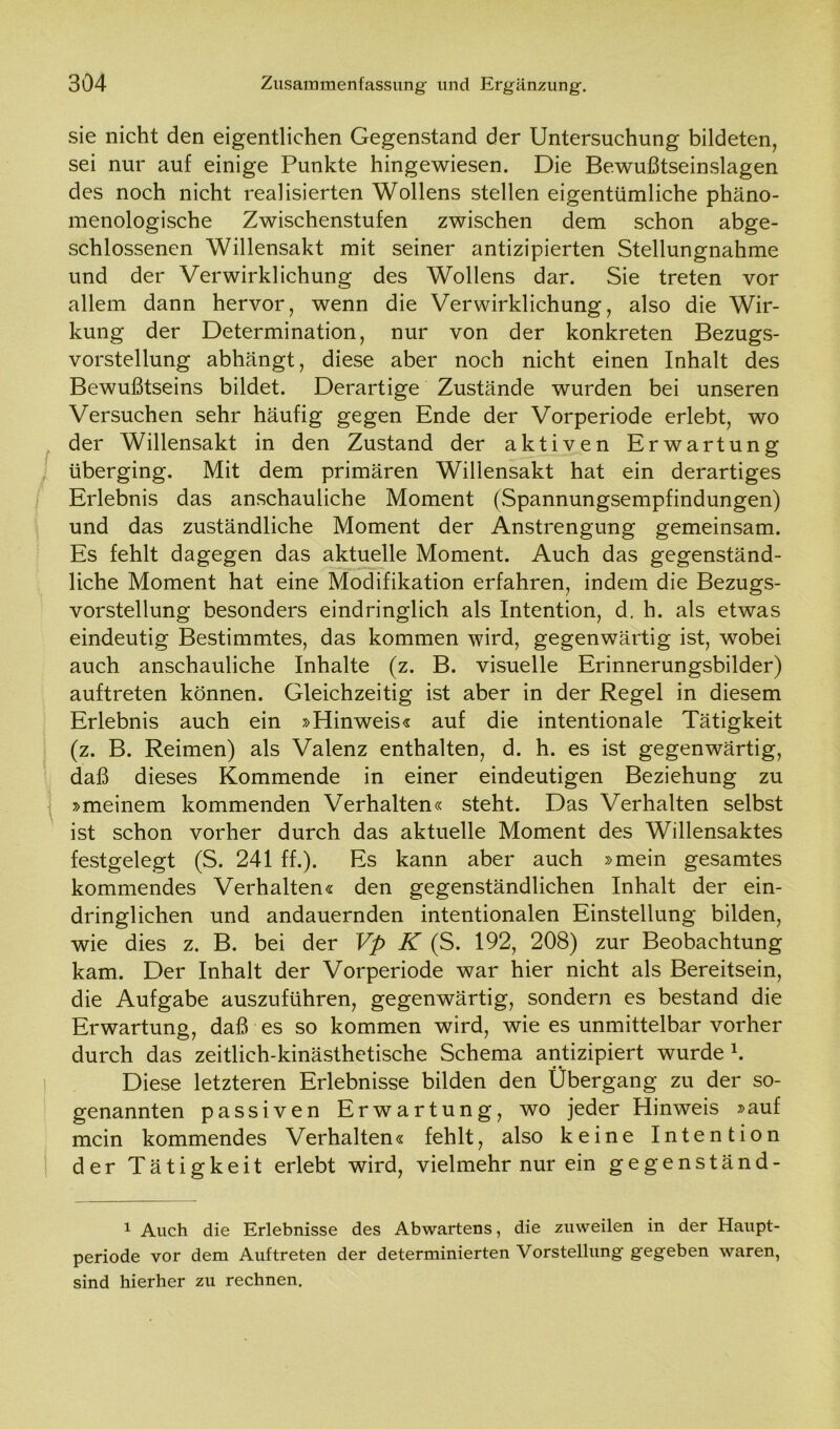 sie nicht den eigentlichen Gegenstand der Untersuchung bildeten, sei nur auf einige Punkte hingewiesen. Die Bewußtseinslagen des noch nicht realisierten Wollens stellen eigentümliche phäno- menologische Zwischenstufen zwischen dem schon abge- schlossenen Willensakt mit seiner antizipierten Stellungnahme und der Verwirklichung des Wollens dar. Sie treten vor allem dann hervor, wenn die Verwirklichung, also die Wir- kung der Determination, nur von der konkreten Bezugs- vorstellung abhängt, diese aber noch nicht einen Inhalt des Bewußtseins bildet. Derartige Zustände wurden bei unseren Versuchen sehr häufig gegen Ende der Vorperiode erlebt, wo der Willensakt in den Zustand der aktiven Erwartung überging. Mit dem primären Willensakt hat ein derartiges Erlebnis das anschauliche Moment (Spannungsempfindungen) und das zuständliche Moment der Anstrengung gemeinsam. Es fehlt dagegen das aktuelle Moment. Auch das gegenständ- liche Moment hat eine Modifikation erfahren, indem die Bezugs- vorstellung besonders eindringlich als Intention, d. h. als etwas eindeutig Bestimmtes, das kommen wird, gegenwärtig ist, wobei auch anschauliche Inhalte (z. B. visuelle Erinnerungsbilder) auftreten können. Gleichzeitig ist aber in der Regel in diesem Erlebnis auch ein »Hinweis« auf die intentionale Tätigkeit (z. B. Reimen) als Valenz enthalten, d. h. es ist gegenwärtig, daß dieses Kommende in einer eindeutigen Beziehung zu »meinem kommenden Verhalten« steht. Das Verhalten selbst ist schon vorher durch das aktuelle Moment des Willensaktes festgelegt (S. 241 ff.). Es kann aber auch »mein gesamtes kommendes Verhalten« den gegenständlichen Inhalt der ein- dringlichen und andauernden intentionalen Einstellung bilden, wie dies z. B. bei der Vp K (S. 192, 208) zur Beobachtung kam. Der Inhalt der Vorperiode war hier nicht als Bereitsein, die Aufgabe auszuführen, gegenwärtig, sondern es bestand die Erwartung, daß es so kommen wird, wie es unmittelbar vorher durch das zeitlich-kinästhetische Schema antizipiert wurde h Diese letzteren Erlebnisse bilden den Übergang zu der so- genannten passiven Erwartung, wo jeder Hinweis »auf mein kommendes Verhalten« fehlt, also keine Intention der Tätigkeit erlebt wird, vielmehr nur ein gegenständ- 1 Auch die Erlebnisse des Ab Wartens, die zuweilen in der Haupt- periode vor dem Auftreten der determinierten Vorstellung gegeben waren, sind hierher zu rechnen.