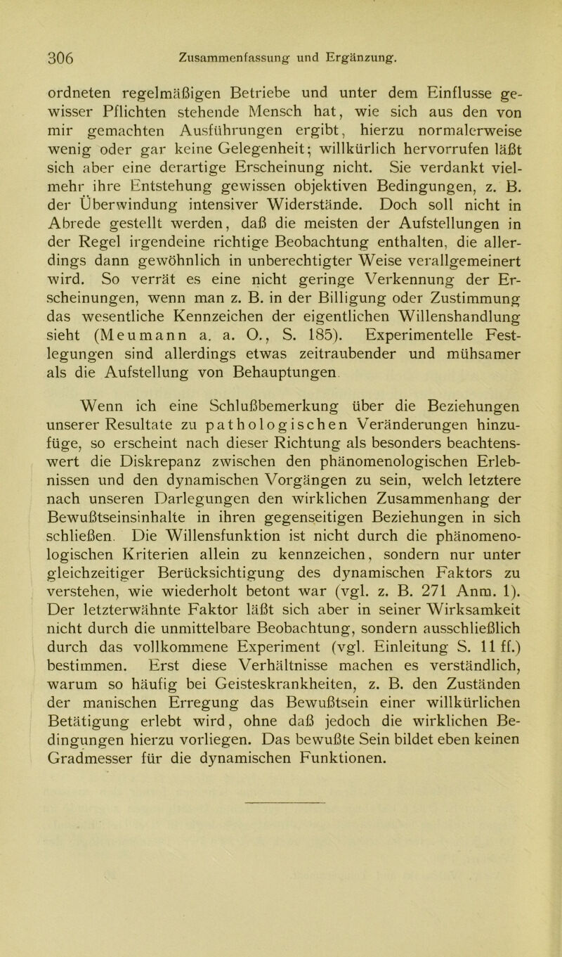 ordneten regelmäßigen Betriebe und unter dem Einflüsse ge- wisser Pflichten stehende Mensch hat, wie sich aus den von mir gemachten Ausführungen ergibt, hierzu normalerweise wenig oder gar keine Gelegenheit; willkürlich hervorrufen läßt sich aber eine derartige Erscheinung nicht. Sie verdankt viel- mehr ihre Entstehung gewissen objektiven Bedingungen, z. B. der Überwindung intensiver Widerstände. Doch soll nicht in Abrede gestellt werden, daß die meisten der Aufstellungen in der Regel irgendeine richtige Beobachtung enthalten, die aller- dings dann gewöhnlich in unberechtigter Weise verallgemeinert wird. So verrät es eine nicht geringe Verkennung der Er- scheinungen, wenn man z. B. in der Billigung oder Zustimmung das wesentliche Kennzeichen der eigentlichen Willenshandlung sieht (Meumann a. a. O., S. 185). Experimentelle Fest- legungen sind allerdings etwas zeitraubender und mühsamer als die Aufstellung von Behauptungen Wenn ich eine Schlußbemerkung über die Beziehungen unserer Resultate zu pathologischen Veränderungen hinzu- füge, so erscheint nach dieser Richtung als besonders beachtens- wert die Diskrepanz zwischen den phänomenologischen Erleb- nissen und den dynamischen Vorgängen zu sein, welch letztere nach unseren Darlegungen den wirklichen Zusammenhang der Bewußtseinsinhalte in ihren gegenseitigen Beziehungen in sich schließen. Die Willensfunktion ist nicht durch die phänomeno- logischen Kriterien allein zu kennzeichen, sondern nur unter gleichzeitiger Berücksichtigung des dynamischen Faktors zu verstehen, wie wiederholt betont war (vgl. z. B. 271 Anm. 1). Der letzterwähnte Faktor läßt sich aber in seiner Wirksamkeit nicht durch die unmittelbare Beobachtung, sondern ausschließlich durch das vollkommene Experiment (vgl. Einleitung S. 11 ff.) bestimmen. Erst diese Verhältnisse machen es verständlich, warum so häufig bei Geisteskrankheiten, z. B. den Zuständen der manischen Erregung das Bewußtsein einer willkürlichen Betätigung erlebt wird, ohne daß jedoch die wirklichen Be- dingungen hierzu vorliegen. Das bewußte Sein bildet eben keinen Gradmesser für die dynamischen Funktionen.