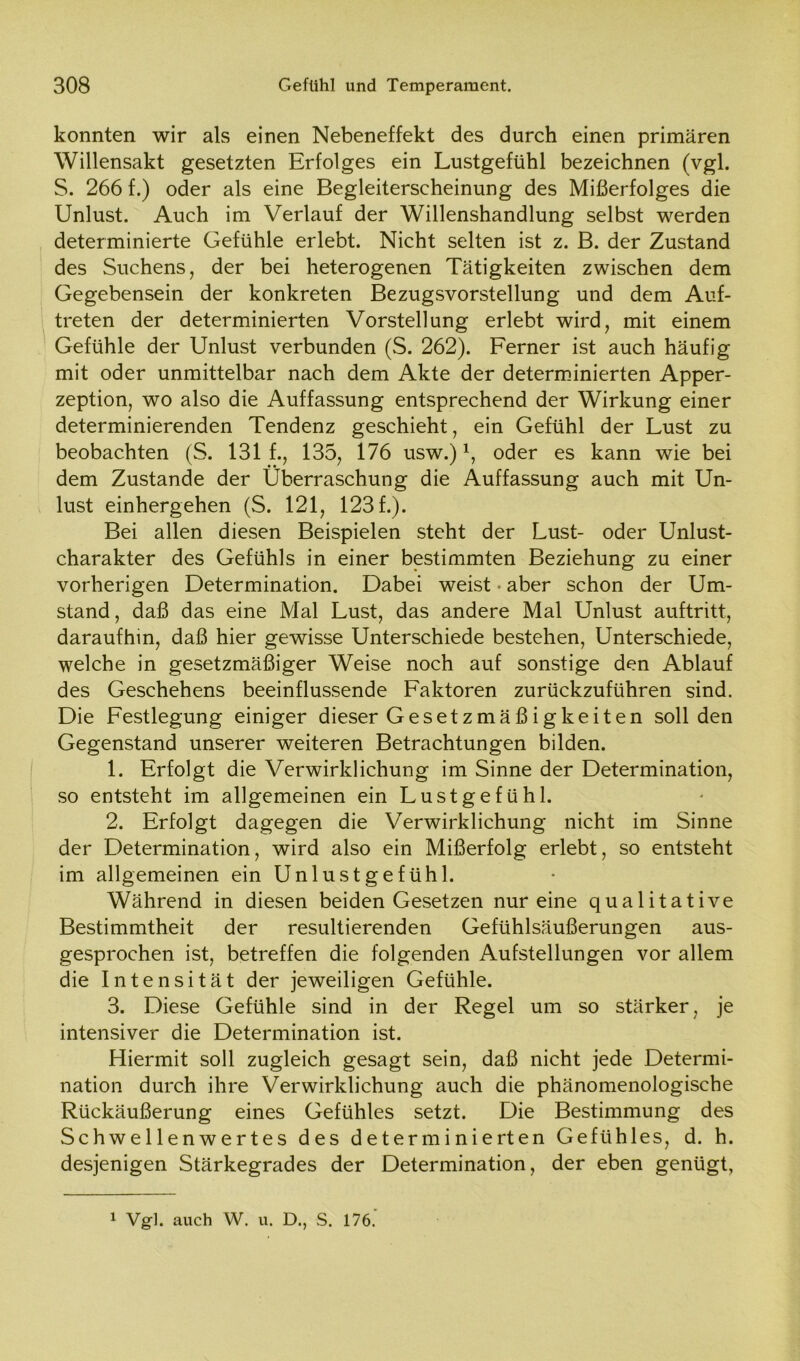 konnten wir als einen Nebeneffekt des durch einen primären Willensakt gesetzten Erfolges ein Lustgefühl bezeichnen (vgl. S. 266 f.) oder als eine Begleiterscheinung des Mißerfolges die Unlust. Auch im Verlauf der Willenshandlung selbst werden determinierte Gefühle erlebt. Nicht selten ist z. B. der Zustand des Suchens, der bei heterogenen Tätigkeiten zwischen dem Gegebensein der konkreten Bezugsvorstellung und dem Auf- treten der determinierten Vorstellung erlebt wird, mit einem Gefühle der Unlust verbunden (S. 262). Ferner ist auch häufig mit oder unmittelbar nach dem Akte der determinierten Apper- zeption, wo also die Auffassung entsprechend der Wirkung einer determinierenden Tendenz geschieht, ein Gefühl der Lust zu beobachten (S. 131 f., 135, 176 usw.)*, oder es kann wie bei dem Zustande der Überraschung die Auffassung auch mit Un- lust einhergehen (S. 121, 123 f.). Bei allen diesen Beispielen steht der Lust- oder Unlust- charakter des Gefühls in einer bestimmten Beziehung zu einer vorherigen Determination. Dabei weist • aber schon der Um- stand , daß das eine Mal Lust, das andere Mal Unlust auftritt, daraufhin, daß hier gewisse Unterschiede bestehen, Unterschiede, welche in gesetzmäßiger Weise noch auf sonstige den Ablauf des Geschehens beeinflussende Faktoren zurückzuführen sind. Die Festlegung einiger dieser Gesetzmäßigkeiten soliden Gegenstand unserer weiteren Betrachtungen bilden. 1. Erfolgt die Verwirklichung im Sinne der Determination, so entsteht im allgemeinen ein Lustgefühl. 2. Erfolgt dagegen die Verwirklichung nicht im Sinne der Determination, wird also ein Mißerfolg erlebt, so entsteht im allgemeinen ein Unlustgefühl. Während in diesen beiden Gesetzen nur eine qualitative Bestimmtheit der resultierenden Gefühlsäußerungen aus- gesprochen ist, betreffen die folgenden Aufstellungen vor allem die Intensität der jeweiligen Gefühle. 3. Diese Gefühle sind in der Regel um so stärker, je intensiver die Determination ist. Hiermit soll zugleich gesagt sein, daß nicht jede Determi- nation durch ihre Verwirklichung auch die phänomenologische Rückäußerung eines Gefühles setzt. Die Bestimmung des Schwellenwertes des determinierten Gefühles, d. h. desjenigen Stärkegrades der Determination, der eben genügt, 1 Vgl. auch W. u. D., S. 176.'