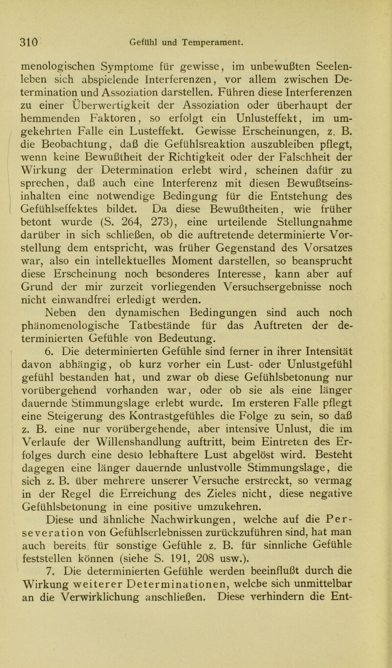 menologischen Symptome für gewisse, im unbewußten Seelen- leben sich abspielende Interferenzen, vor allem zwischen De- termination und Assoziation darstellen. Führen diese Interferenzen zu einer Überwertigkeit der Assoziation oder überhaupt der hemmenden Faktoren, so erfolgt ein Unlusteffekt, im um- gekehrten Falle ein Lusteffekt. Gewisse Erscheinungen, z. B. die Beobachtung, daß die Gefühlsreaktion auszubleiben pflegt, wenn keine Bewußtheit der Richtigkeit oder der Falschheit der Wirkung der Determination erlebt wird, scheinen dafür zu sprechen, daß auch eine Interferenz mit diesen Bewußtseins- ' inhalten eine notwendige Bedingung für die Entstehung des ( Gefühlseffektes bildet. Da diese Bewußtheiten, wie früher betont wurde (S. 264, 273), eine urteilende Stellungnahme darüber in sich schließen, ob die auftretende determinierte Vor- stellung dem entspricht, was früher Gegenstand des Vorsatzes war, also ein intellektuelles Moment darstellen, so beansprucht diese Erscheinung noch besonderes Interesse, kann aber auf Grund der mir zurzeit vorliegenden Versuchsergebnisse noch nicht einwandfrei erledigt werden. Neben den dynamischen Bedingungen sind auch noch phänomenologische Tatbestände für das Auftreten der de- terminierten Gefühle von Bedeutung. 6. Die determinierten Gefühle sind ferner in ihrer Intensität davon abhängig, ob kurz vorher ein Lust- oder Unlustgefühl gefühl bestanden hat, und zwar ob diese Gefühlsbetonung nur vorübergehend vorhanden war, oder ob sie als eine länger dauernde Stimmungslage erlebt wurde. Im ersteren Falle pflegt eine Steigerung des Kontrastgefühles die Folge zu sein, so daß z. B. eine nur vorübergehende, aber intensive Unlust, die im Verlaufe der Willenshandlung auftritt, beim Eintreten des Er- folges durch eine desto lebhaftere Lust abgelöst wird. Besteht dagegen eine länger dauernde unlustvolle Stimmungslage, die sich z. B. über mehrere unserer Versuche erstreckt, so vermag in der Regel die Erreichung des Zieles nicht, diese negative Gefühlsbetonung in eine positive umzukehren. Diese und ähnliche Nachwirkungen, welche auf die Per- severation von Gefühlserlebnissen zurückzuführen sind, hat man auch bereits für sonstige Gefühle z. B. für sinnliche Gefühle feststellen können (siehe S. 191, 208 usw.). 7. Die determinierten Gefühle werden beeinflußt durch die Wirkung weiterer Determinationen, welche sich unmittelbar an die Verwirklichung anschließen. Diese verhindern die Ent-