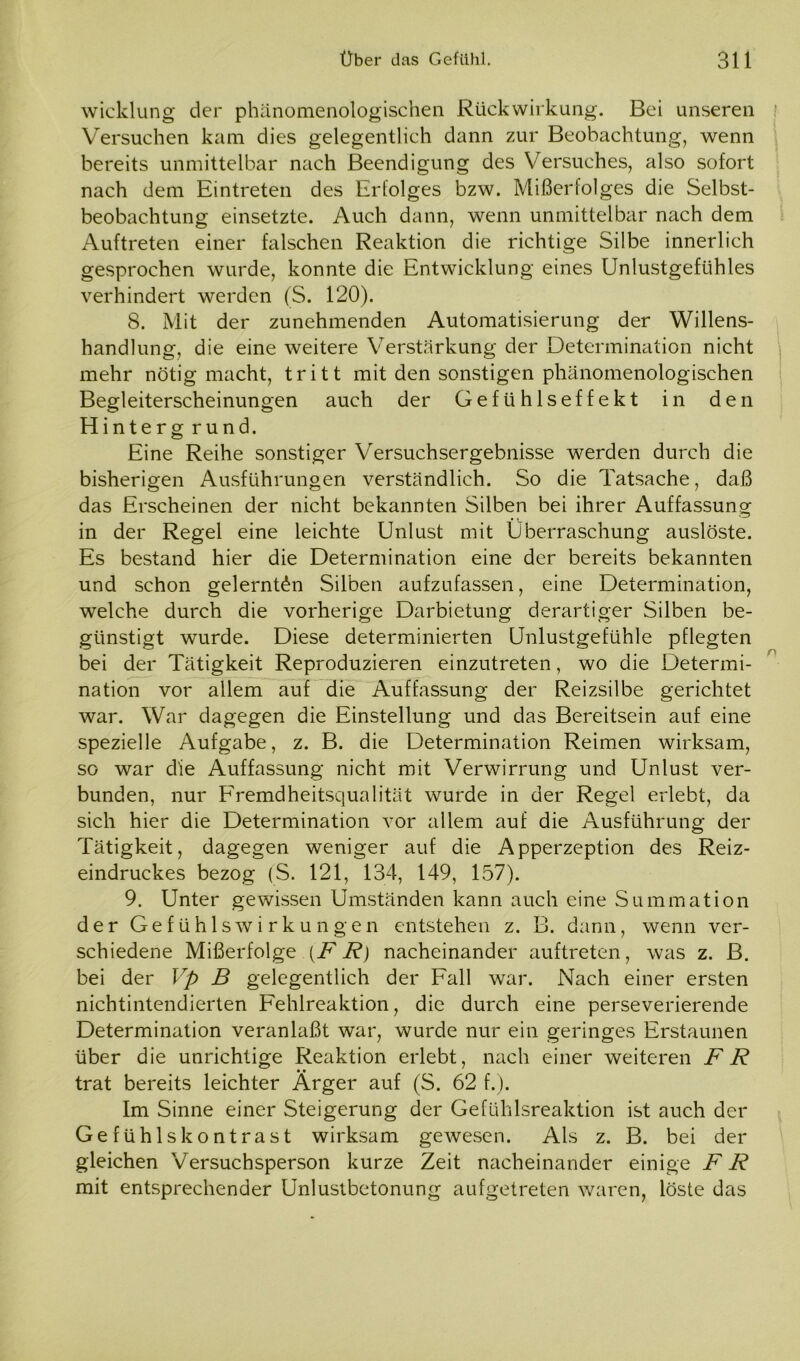 Wicklung der phänomenologischen Rückwirkung. Bei unseren Versuchen kam dies gelegentlich dann zur Beobachtung, wenn bereits unmittelbar nach Beendigung des Versuches, also sofort nach dem Eintreten des Erfolges bzw. Mißerfolges die Selbst- beobachtung einsetzte. Auch dann, wenn unmittelbar nach dem Auftreten einer falschen Reaktion die richtige Silbe innerlich gesprochen wurde, konnte die Entwicklung eines Unlustgefühles verhindert werden (S. 120). 8. Mit der zunehmenden Automatisierung der Willens- handlung, die eine weitere Verstärkung der Determination nicht mehr nötig macht, tritt mit den sonstigen phänomenologischen Begleiterscheinungen auch der Gefühlseffekt in den Hinterg rund. Eine Reihe sonstiger Versuchsergebnisse werden durch die bisherigen Ausführungen verständlich. So die Tatsache, daß das Erscheinen der nicht bekannten Silben bei ihrer Auffassung in der Regel eine leichte Unlust mit Überraschung auslöste. Es bestand hier die Determination eine der bereits bekannten und schon gelernten Silben aufzufassen, eine Determination, welche durch die vorherige Darbietung derartiger Silben be- günstigt wurde. Diese determinierten Unlustgefühle pflegten bei der Tätigkeit Reproduzieren einzutreten, wo die Determi- nation vor allem auf die Auffassung der Reizsilbe gerichtet war. War dagegen die Einstellung und das Bereitsein auf eine spezielle Aufgabe, z. B. die Determination Reimen wirksam, so war die Auffassung nicht mit Verwirrung und Unlust ver- bunden, nur Fremdheitsqualität wurde in der Regel erlebt, da sich hier die Determination vor allem auf die Ausführung der Tätigkeit, dagegen weniger auf die Apperzeption des Reiz- eindruckes bezog (S. 121, 134, 149, 157). 9. Unter gewissen Umständen kann auch eine Summation der Gefühlswirkungen entstehen z. B. dann, wenn ver- schiedene Mißerfolge (FR) nacheinander auftreten, was z. B. bei der Vp B gelegentlich der Fall war. Nach einer ersten nichtintendierten Fehlreaktion, die durch eine perseverierende Determination veranlaßt war, wurde nur ein geringes Erstaunen über die unrichtige Reaktion erlebt, nach einer weiteren FR trat bereits leichter Ärger auf (S. 62 f.). Im Sinne einer Steigerung der Gefühlsreaktion ist auch der Gefühlskontrast wirksam gewesen. Als z. B. bei der gleichen Versuchsperson kurze Zeit nacheinander einige FR mit entsprechender Unlustbetonung aufgetreten waren, löste das