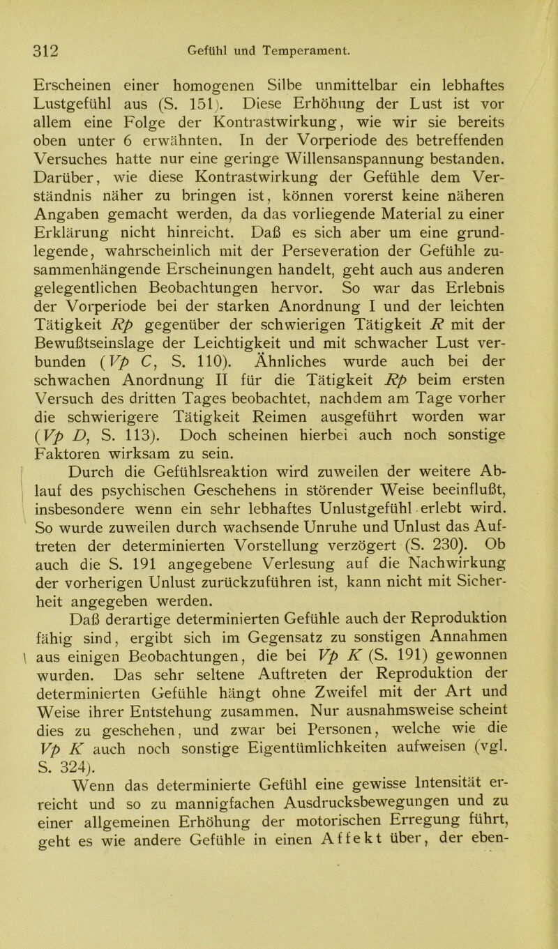 Erscheinen einer homogenen Silbe unmittelbar ein lebhaftes Lustgefühl aus (S. 151). Diese Erhöhung der Lust ist vor allem eine Folge der Kontrastwirkung, wie wir sie bereits oben unter 6 erwähnten. In der Vorperiode des betreffenden Versuches hatte nur eine geringe Willensanspannung bestanden. Darüber, wie diese Kontrastwirkung der Gefühle dem Ver- ständnis näher zu bringen ist, können vorerst keine näheren Angaben gemacht werden, da das vorliegende Material zu einer Erklärung nicht hinreicht. Daß es sich aber um eine grund- legende, wahrscheinlich mit der Perseveration der Gefühle zu- sammenhängende Erscheinungen handelt, geht auch aus anderen gelegentlichen Beobachtungen hervor. So war das Erlebnis der Vorperiode bei der starken Anordnung I und der leichten Tätigkeit Rp gegenüber der schwierigen Tätigkeit R mit der Bewußtseinslage der Leichtigkeit und mit schwacher Lust ver- bunden {Vp C, S. 110). Ähnliches wurde auch bei der schwachen Anordnung II für die Tätigkeit Rp beim ersten Versuch des dritten Tages beobachtet, nachdem am Tage vorher die schwierigere Tätigkeit Reimen ausgeführt worden war {Vp D, S. 113). Doch scheinen hierbei auch noch sonstige Faktoren wirksam zu sein. Durch die Gefühlsreaktion wird zuweilen der weitere Ab- lauf des psychischen Geschehens in störender Weise beeinflußt, insbesondere wenn ein sehr lebhaftes Unlustgefühl erlebt wird. So wurde zuweilen durch wachsende Unruhe und Unlust das Auf- treten der determinierten Vorstellung verzögert (S. 230). Ob auch die S. 191 angegebene Verlesung auf die Nachwirkung der vorherigen Unlust zurückzuführen ist, kann nicht mit Sicher- heit angegeben werden. Daß derartige determinierten Gefühle auch der Reproduktion fähig sind, ergibt sich im Gegensatz zu sonstigen Annahmen ' aus einigen Beobachtungen, die bei Vp K (S. 191) gewonnen wurden. Das sehr seltene Auftreten der Reproduktion der determinierten Gefühle hängt ohne Zweifel mit der Art und Weise ihrer Entstehung zusammen. Nur ausnahmsweise scheint dies zu geschehen, und zwar bei Personen, welche wie die Vp K auch noch sonstige Eigentümlichkeiten aufweisen (vgl. S. 324). Wenn das determinierte Gefühl eine gewisse Intensität er- reicht und so zu mannigfachen Ausdrucksbewegungen und zu einer allgemeinen Erhöhung der motorischen Erregung führt, geht es wie andere Gefühle in einen Affekt über, der eben- o