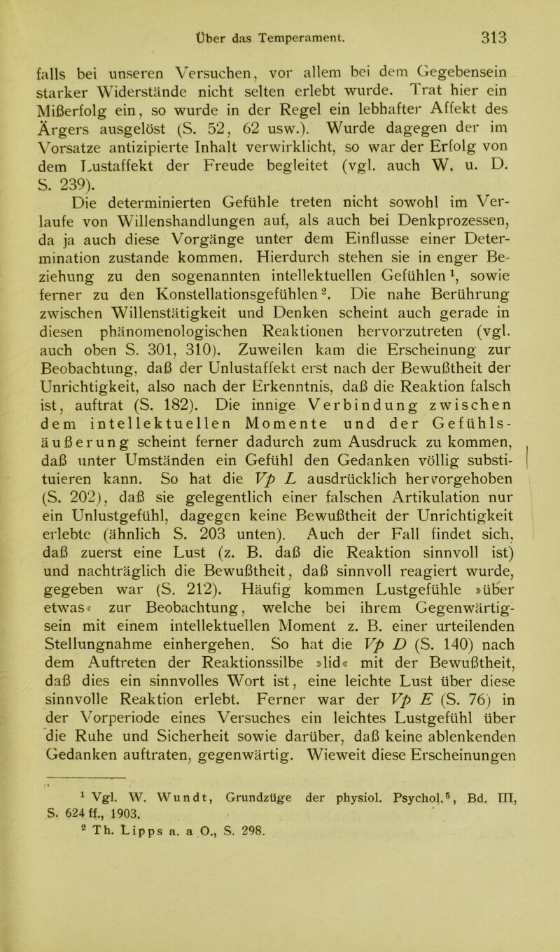 falls bei unseren Versuchen, vor allem bei dem Gegebensein starker Widerstände nicht selten erlebt wurde. Trat hier ein Mißerfolg ein, so wurde in der Regel ein lebhafter Affekt des Ärgers ausgelöst (S. 52, 62 usw.). Wurde dagegen der im Vorsatze antizipierte Inhalt verwirklicht, so war der Erfolg von dem Lustaffekt der Freude begleitet (vgl. auch W. u. D. S. 239). Die determinierten Gefühle treten nicht sowohl im Ver- laufe von Willenshandlungen auf, als auch bei Denkprozessen, da ja auch diese Vorgänge unter dem Einflüsse einer Deter- mination zustande kommen. Hierdurch stehen sie in enger Be- ziehung zu den sogenannten intellektuellen Gefühlen \ sowie ferner zu den Konstellationsgefühlen1 2. Die nahe Berührung zwischen Willenstätigkeit und Denken scheint auch gerade in diesen phänomenologischen Reaktionen hervorzutreten (vgl. auch oben S. 301, 310). Zuweilen kam die Erscheinung zur Beobachtung, daß der Unlustaffekt erst nach der Bewußtheit der Unrichtigkeit, also nach der Erkenntnis, daß die Reaktion falsch ist, auftrat (S. 182). Die innige Verbindung zwischen dem intellektuellen Momente und der Gefühls- äußerung scheint ferner dadurch zum Ausdruck zu kommen, daß unter Umständen ein Gefühl den Gedanken völlig substi- tuieren kann. So hat die Vp L ausdrücklich hervorgehoben (S. 202), daß sie gelegentlich einer falschen Artikulation nur ein Unlustgefühl, dagegen keine Bewußtheit der Unrichtigkeit erlebte (ähnlich S. 203 unten). Auch der Fall findet sich, daß zuerst eine Lust (z. B. daß die Reaktion sinnvoll ist) und nachträglich die Bewußtheit, daß sinnvoll reagiert wurde, gegeben war (S. 212). Häufig kommen Lustgefühle »über etwas« zur Beobachtung, welche bei ihrem Gegenwärtig- sein mit einem intellektuellen Moment z. B. einer urteilenden Stellungnahme einhergehen. So hat die Vp D (S. 140) nach dem Auftreten der Reaktionssilbe »lid« mit der Bewußtheit, daß dies ein sinnvolles Wort ist, eine leichte Lust über diese sinnvolle Reaktion erlebt. Ferner war der Vp E (S. 76) in der Vorperiode eines Versuches ein leichtes Lustgefühl über die Ruhe und Sicherheit sowie darüber, daß keine ablenkenden Gedanken auftraten, gegenwärtig. Wieweit diese Erscheinungen 1 Vgl. W. Wundt, Grundzüge der physiol. Psychol.6, Bd. III, S. 624 «., 1903. 2 Th. Lipps a. a O., S. 298.