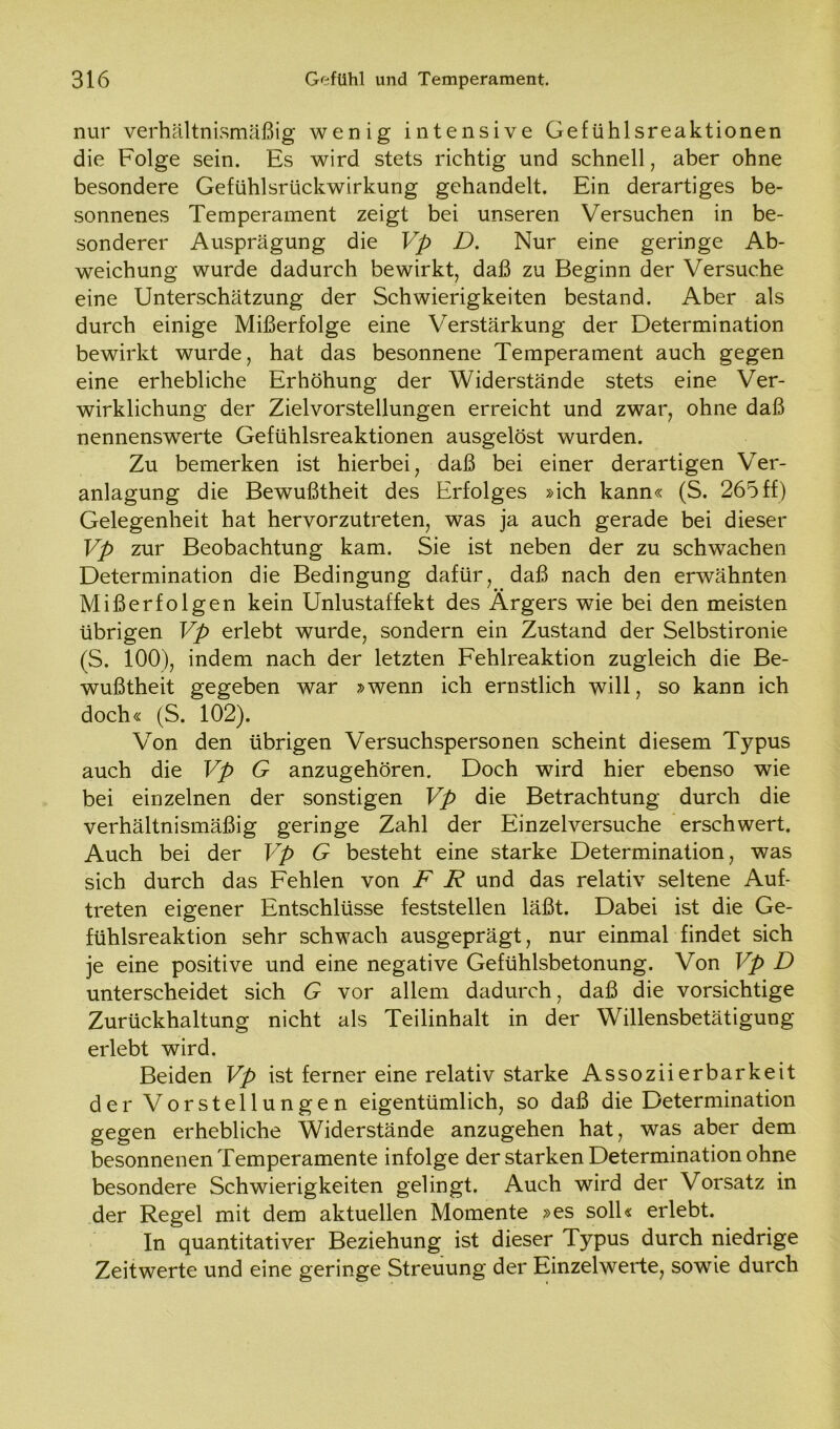 nur verhältnismäßig wenig intensive Gefühlsreaktionen die Folge sein. Es wird stets richtig und schnell, aber ohne besondere Gefühlsrückwirkung gehandelt. Ein derartiges be- sonnenes Temperament zeigt bei unseren Versuchen in be- sonderer Ausprägung die Vp D. Nur eine geringe Ab- weichung wurde dadurch bewirkt, daß zu Beginn der Versuche eine Unterschätzung der Schwierigkeiten bestand. Aber als durch einige Mißerfolge eine Verstärkung der Determination bewirkt wurde, hat das besonnene Temperament auch gegen eine erhebliche Erhöhung der Widerstände stets eine Ver- wirklichung der Zielvorstellungen erreicht und zwar, ohne daß nennenswerte Gefühlsreaktionen ausgelöst wurden. Zu bemerken ist hierbei, daß bei einer derartigen Ver- anlagung die Bewußtheit des Erfolges »ich kann« (S. 265 ff) Gelegenheit hat hervorzutreten, was ja auch gerade bei dieser Vp zur Beobachtung kam. Sie ist neben der zu schwachen Determination die Bedingung dafür, daß nach den erwähnten Mißerfolgen kein Unlustaffekt des Ärgers wie bei den meisten übrigen Vp erlebt wurde, sondern ein Zustand der Selbstironie (S. 100), indem nach der letzten Fehlreaktion zugleich die Be- wußtheit gegeben war »wenn ich ernstlich will, so kann ich doch« (S. 102). Von den übrigen Versuchspersonen scheint diesem Typus auch die Vp G anzugehören. Doch wird hier ebenso wie bei einzelnen der sonstigen Vp die Betrachtung durch die verhältnismäßig geringe Zahl der Einzelversuche erschwert. Auch bei der Vp G besteht eine starke Determination, was sich durch das Fehlen von F R und das relativ seltene Auf- treten eigener Entschlüsse feststellen läßt. Dabei ist die Ge- fühlsreaktion sehr schwach ausgeprägt, nur einmal findet sich je eine positive und eine negative Gefühlsbetonung. Von Vp D unterscheidet sich G vor allem dadurch, daß die vorsichtige Zurückhaltung nicht als Teilinhalt in der Willensbetätigung erlebt wird. Beiden Vp ist ferner eine relativ starke Assoziierbarkeit der Vorstellungen eigentümlich, so daß die Determination gegen erhebliche Widerstände anzugehen hat, was aber dem besonnenen Temperamente infolge der starken Determination ohne besondere Schwierigkeiten gelingt. Auch wird der Vorsatz in der Regel mit dem aktuellen Momente »es soll« erlebt. In quantitativer Beziehung ist dieser Typus durch niedrige Zeitwerte und eine geringe Streuung der Einzelwerte, sowie durch