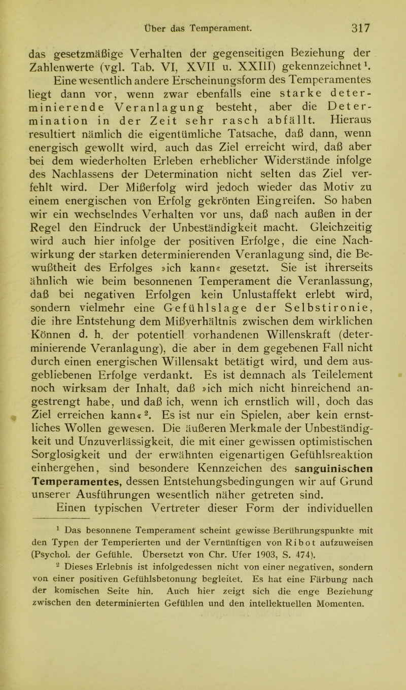 das gesetzmäßige Verhalten der gegenseitigen Beziehung der Zahlenwerte (vgl. Tab. VI, XVII u. XXIII) gekennzeichnet1. Eine wesentlich andere Erscheinungsform des Temperamentes liegt dann vor, wenn zwar ebenfalls eine starke deter- minierende Veranlagung besteht, aber die Deter- mination in der Zeit sehr rasch abfällt. Hieraus resultiert nämlich die eigentümliche Tatsache, daß dann, wenn energisch gewollt wird, auch das Ziel erreicht wird, daß aber bei dem wiederholten Erleben erheblicher Widerstände infolge des Nachlassens der Determination nicht selten das Ziel ver- fehlt wird. Der Mißerfolg wird jedoch wieder das Motiv zu einem energischen von Erfolg gekrönten Eingreifen. So haben wir ein wechselndes Verhalten vor uns, daß nach außen in der Regel den Eindruck der Unbeständigkeit macht. Gleichzeitig wird auch hier infolge der positiven Erfolge, die eine Nach- wirkung der starken determinierenden Veranlagung sind, die Be- wußtheit des Erfolges »ich kann« gesetzt. Sie ist ihrerseits ähnlich wie beim besonnenen Temperament die Veranlassung, daß bei negativen Erfolgen kein Unlustaffekt erlebt wird, sondern vielmehr eine Gefühlslage der Selbstironie, die ihre Entstehung dem Mißverhältnis zwischen dem wirklichen Können d. h. der potentiell vorhandenen Willenskraft (deter- minierende Veranlagung), die aber in dem gegebenen Fall nicht durch einen energischen Willensakt betätigt wird, und dem aus- gebliebenen Erfolge verdankt. Es ist demnach als Teilelement noch wirksam der Inhalt, daß »ich mich nicht hinreichend an- gestrengt habe, und daß ich, wenn ich ernstlich will, doch das Ziel erreichen kann«2. Es ist nur ein Spielen, aber kein ernst- liches Wollen gewesen. Die äußeren Merkmale der Unbeständig- keit und Unzuverlässigkeit, die mit einer gewissen optimistischen Sorglosigkeit und der erwähnten eigenartigen Gefühlsreaktion einhergehen, sind besondere Kennzeichen des sanguinischen Temperamentes, dessen Entstehungsbedingungen wir auf Grund unserer Ausführungen wesentlich näher getreten sind. Einen typischen Vertreter dieser Form der individuellen 1 Das besonnene Temperament scheint gewisse Berührungspunkte mit den Typen der Temperierten und der Vernünftigen vonRibot aufzuweisen (Psychol. der Gefühle. Übersetzt von Chr. Ufer 1903, S. 474). 2 Dieses Erlebnis ist infolgedessen nicht von einer negativen, sondern von einer positiven Gefühlsbetonung begleitet. Es hat eine Färbung nach der komischen Seite hin. Auch hier zeigt sich die enge Beziehung zwischen den determinierten Gefühlen und den intellektuellen Momenten.