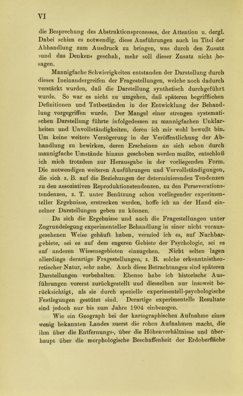 die Besprechung des Abstraktionsprozesses, der Attention u. dergl. Dabei schien es notwendig, diese Ausführungen auch im Titel der Abhandlung zum Ausdruck zu bringen, was durch den Zusatz »und das Denken« geschah, mehr soll dieser Zusatz nicht [be- sagen. Mannigfache Schwierigkeiten entstanden der Darstellung durch dieses Inein andergreifen der Fragestellungen, welche noch dadurch verstärkt wurden, daß die Darstellung synthetisch durchgeführt wurde. So war es nicht zu umgehen, daß späteren begrifflichen Definitionen und Tatbeständen in der Entwicklung der Behand- lung vorgegriffen wurde. Der Mangel einer strengen systemati- schen Darstellung führte infolgedessen zu mannigfachen Unklar- heiten und Unvollständigkeiten, deren ich mir wohl bewußt bin. Um keine weitere Verzögerung in der Veröffentlichung der Ab- handlung zu bewirken, deren Erscheinen an sich schon durch mannigfache Umstände hinaus geschoben werden mußte, entschloß ich mich trotzdem zur Herausgabe in der vorliegenden Form. Die notwendigen weiteren Ausführungen und Vervollständigungen, die sich z. B. auf die Beziehungen der determinierenden Tendenzen zu den assoziativen Reproduktionstendenzen, zu den Perseverations- tendenzen, z. T. unter Benützung schon vorliegender experimen- teller Ergebnisse, erstrecken werden, hoffe ich an der Hand ein- zelner Darstellungen geben zu können. Da sich die Ergebnisse und auch die Fragestellungen unter Zugrundelegung experimenteller Behandlung in einer nicht voraus- gesehenen Weise gehäuft haben, vermied ich es, auf Nachbar- gebiete, sei es auf dem engeren Gebiete der Psychologie, sei es auf anderen Wissensgebieten einzugehen. Nicht selten lagen allerdings derartige Fragestellungen, z. B. solche erkenntnistheo- retischer Natur, sehr nahe. Auch diese Betrachtungen sind späteren Darstellungen Vorbehalten. Ebenso habe ich historische Aus- führungen vorerst zurückgestellt uud diesselben nur insoweit be- rücksichtigt, als sie durch spezielle experimentell-psychologische Festlegungen gestützt sind. Derartige experimentelle Resultate sind jedoch nur bis zum Jahre 1904 einbezogeu. Wie ein Geograph bei der kartographischen Aufnahme eines wenig bekannten Landes zuerst die rohen Aufnahmen macht, die ihm über die Entfernungs-, über die Höhenverhältnisse und über- haupt über die morphologische Beschaffenheit der Erdoberfläche