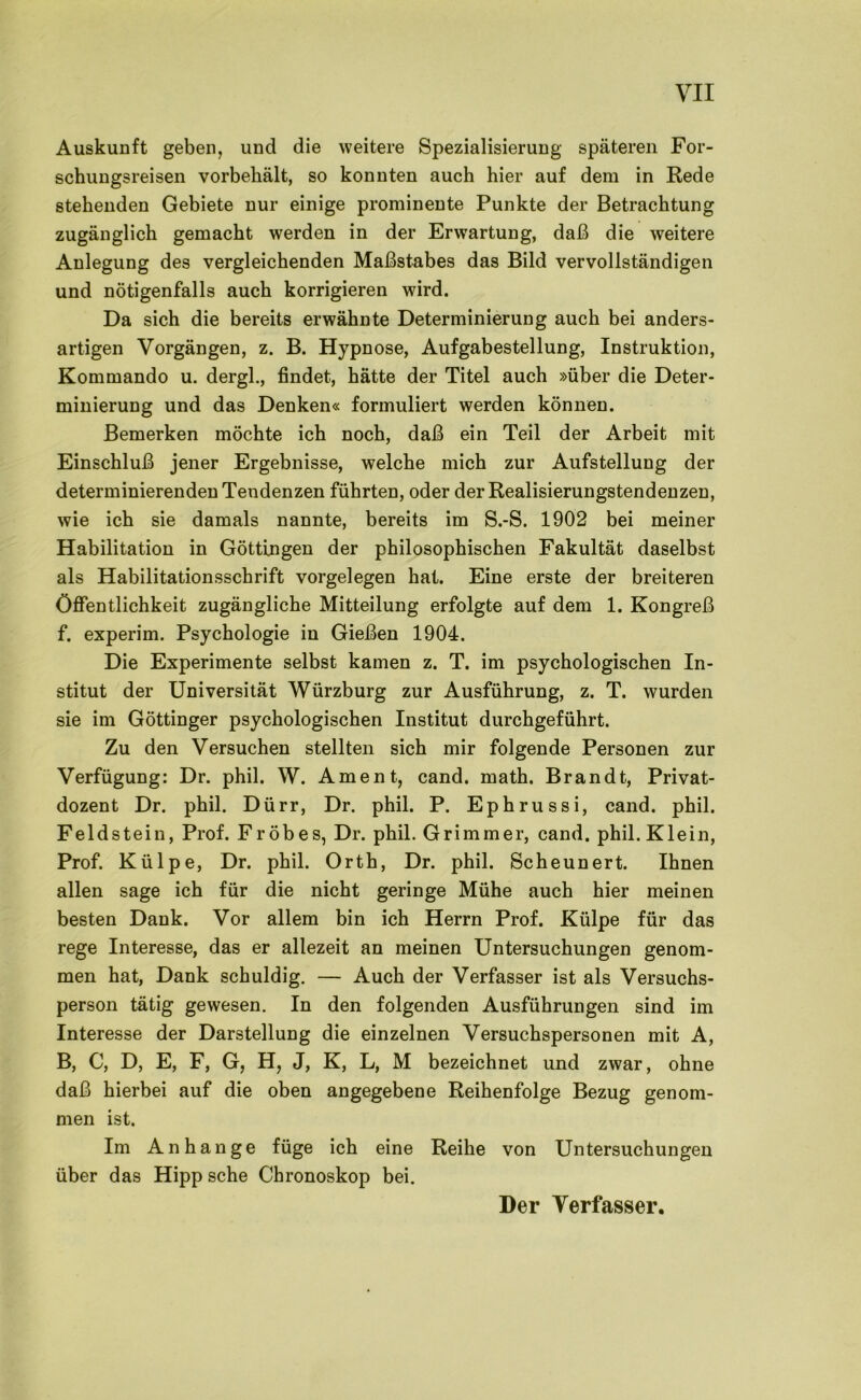 Auskunft geben, und die weitere Spezialisierung späteren For- schungsreisen vorbeliält, so konnten auch hier auf dem in Rede stehenden Gebiete nur einige prominente Punkte der Betrachtung zugänglich gemacht werden in der Erwartung, daß die weitere Anlegung des vergleichenden Maßstabes das Bild vervollständigen und nötigenfalls auch korrigieren wird. Da sich die bereits erwähnte Determinierung auch bei anders- artigen Vorgängen, z. B. Hypnose, Aufgabestellung, Instruktion, Kommando u. dergl., findet, hätte der Titel auch »über die Deter- minierung und das Denken« formuliert werden können. Bemerken möchte ich noch, daß ein Teil der Arbeit mit Einschluß jener Ergebnisse, welche mich zur Aufstellung der determinierenden Tendenzen führten, oder der Realisierungstendenzen, wie ich sie damals nannte, bereits im S.-S. 1902 bei meiner Habilitation in Göttin gen der philosophischen Fakultät daselbst als Habilitationsschrift Vorgelegen hat. Eine erste der breiteren Öffentlichkeit zugängliche Mitteilung erfolgte auf dem 1. Kongreß f. experim. Psychologie in Gießen 1904. Die Experimente selbst kamen z. T. im psychologischen In- stitut der Universität Würzburg zur Ausführung, z. T. wurden sie im Göttinger psychologischen Institut durchgeführt. Zu den Versuchen stellten sich mir folgende Personen zur Verfügung: Dr. phil. W. Ament, cand. math. Brandt, Privat- dozent Dr. phil. Dürr, Dr. phil. P. Ephrussi, cand. phil. Feldstein, Prof. Fr öbes, Dr. phil. Grimmer, cand. phil. Klein, Prof. Külpe, Dr. phil. Orth, Dr. phil. Scheunert. Ihnen allen sage ich für die nicht geringe Mühe auch hier meinen besten Dank. Vor allem bin ich Herrn Prof. Külpe für das rege Interesse, das er allezeit an meinen Untersuchungen genom- men hat. Dank schuldig. — Auch der Verfasser ist als Versuchs- person tätig gewesen. In den folgenden Ausführungen sind im Interesse der Darstellung die einzelnen Versuchspersonen mit A, B, C, D, E, F, G, H, J, K, L, M bezeichnet und zwar, ohne daß hierbei auf die oben angegebene Reihenfolge Bezug genom- men ist. Im Anhänge füge ich eine Reihe von Untersuchungen über das Hipp sehe Chronoskop bei. Der Verfasser.