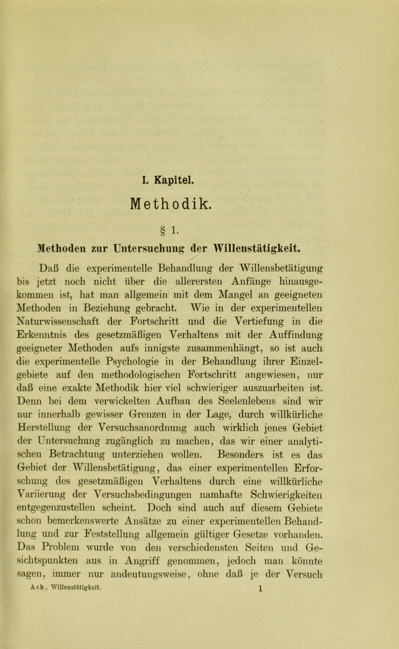 Methodik. § 1- Methoden zur Untersuchung der Willenstätigkeit. Daß die experimentelle Behandlung der Willensbetätigmig bis jetzt noch nicht über die allerersten Anfänge hinausge- kommen istj hat man allgemein mit dem Mangel an geeigneten Methoden in Beziehung gebracht. Wie in der experimentellen Natimwissenschaft der Fortschritt imd die Vertiefung in die Erkenntnis des gesetzmäßigen Verhaltens mit der Auffindung geeigneter Methoden aufs innigste zusammenhängt, so ist auch die experimentelle Psychologie in der Behandlung ihrer Einzel- gebiete auf den methodologischen Fortschritt angewiesen, mm daß eine exakte Methodik hier viel schwieriger auszuarbeiten ist. Demi bei dem verwickelten Aufbau des Seelenlebens sind wir nur innerhalb gewisser Grenzen in der Lage, durch willkürliche Herstellung der Versuchsanordmmg auch wirklich jenes Gebiet der Untersuchmig zugänglich zu machen, das wir einer analyti- schen Betrachtung unterziehen wollen. Besonders ist es das Gebiet der Willensbetätigung, das einer experimentellen Erfor- schmig des gesetzmäßigen Verhaltens durch eine willkürliche Variierung der Versuchsbedingungen namhafte Schwierigkeiten entgegenzustellen scheint. Doch sind auch auf diesem Gebiete schon bemerkenswerte Ansätze zu einer experimentellen Behand- lung und zur Feststellung allgemein gültiger Gesetze vorhanden. Das Problem wurde von den verschiedensten Seiten und Ge- sichtspunkten aus in Angriff genommen, jedoch man könnte sagen, immer nur andeutungsweise, ohne daß je der Versuch Ach, Willenstätigkoit. 1