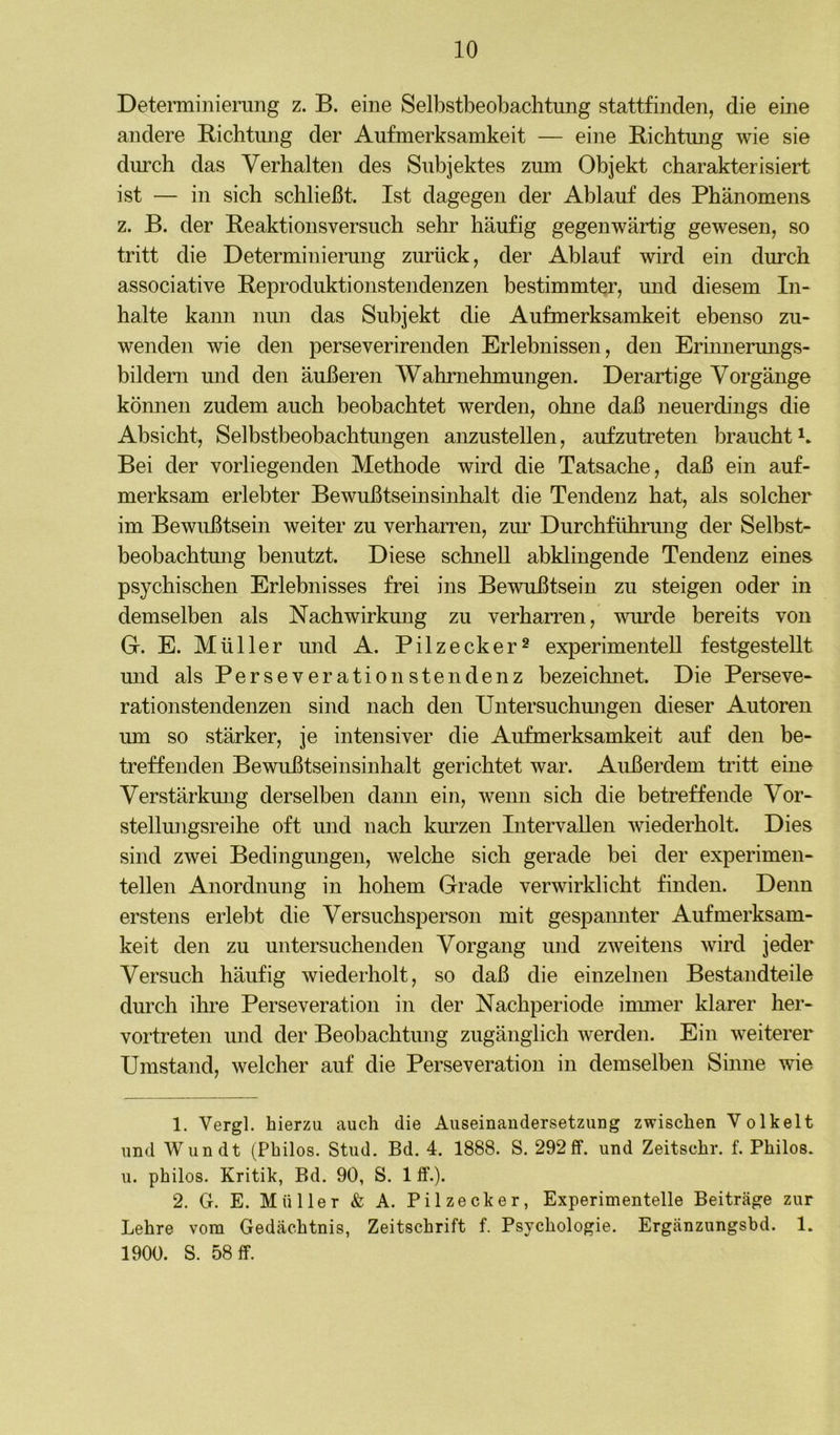 Deteraiinierung z. B. eine Selbstbeobachtung stattfinden, die eine andere Richtung der Aufmerksamkeit — eine Richtung wie sie durch das Verhalten des Subjektes zum Objekt charakterisiert ist — in sich schließt. Ist dagegen der Ablauf des Phänomens z. B. der Reaktionsversuch sehr häufig gegenwärtig gewesen, so tritt die Determinierung zurück, der Ablauf wird ein durch associative Reproduktionstendenzen bestimmter, und diesem In- halte kann nim das Subjekt die Aufmerksamkeit ebenso zu- wenden wie den perseverirenden Erlebnissen, den Erinnermigs- bildern und den äußeren Wahrnehmungen. Derartige Vorgänge können zudem auch beobachtet werden, ohne daß neuerdings die Absicht, Selbstbeobachtungen anzustellen, aufzutreten braucht Bei der vorliegenden Methode wird die Tatsache, daß ein auf- merksam erlebter Bewußtseinsinhalt die Tendenz hat, als solcher im Bewußtsein weiter zu verharren, zm* Durchfühirnng der Selbst- beobachtung benutzt. Diese schnell abklingende Tendenz eines psychischen Erlebnisses frei ins Bewußtsein zu steigen oder in demselben als Nachwirkung zu verharren, wurde bereits von G. E. Müller und A. Pilzecker^ experimentell festgesteUt und als Perseverationstendenz bezeichnet. Die Perseve- rationstendenzen sind nach den Untersuchmigen dieser Autoren um so stärker, je intensiver die Aufmerksamkeit auf den be- treffenden Bewußtseinsinhalt gerichtet war. Außerdem tritt eine Verstärkmig derselben daim ein, wenn sich die betreffende Vor- stellmigsreihe oft und nach kurzen Intervallen wiederholt. Dies sind zwei Bedingungen, welche sich gerade bei der experimen- tellen Anordnung in hohem Grade verwirklicht finden. Denn erstens erlebt die Versuchsperson mit gespannter Aufmerksam- keit den zu untersuchenden Vorgang und zweitens wird jeder Versuch häufig wiederholt, so daß die einzelnen Bestandteile durch ihre Perseveration in der Nachperiode inmier klarer her- vortreten mid der Beobachtung zugänglich werden. Ein weiterer Umstand, welcher auf die Perseveration in demselben Sinne wie 1. Vergl. hierzu auch die Auseinandersetzung zwischen Volkelt und Wundt (Philos. Stud. Bd. 4. 1888. S. 292 ff. und Zeitschr. f. Philos. u. philos. Kritik, Bd. 90, S. 1 ff.). 2. G. E. Müller & A. Pilzecker, Experimentelle Beiträge zur Lehre vom Gedächtnis, Zeitschrift f. Psychologie. Ergänzungsbd. 1. 1900. S. 58 ff.