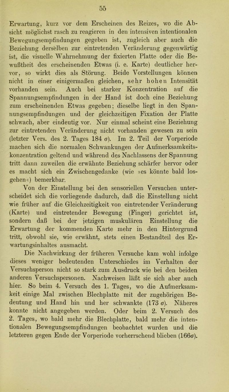 Envartung, kurz vor dem Erscheinen des Reizes, wo die Ab- sicht möglichst rasch zu reagieren in den intensiven intentionalen Bewegungsempfindungen gegeben ist, zugleich aber auch die Beziehung derselben zur eintretenden Veränderung gegenwärtig ist, die visuelle Wahrnehmung der fixierten Platte oder die Be- wußtheit des erscheinenden Etwas (i. e. Karte) deutlicher her- vor, so wirkt dies als Störung. Beide Vorstellungen können nicht in einer einigermaßen gleichen, sehr hohen Intensität vorhanden sein. Auch bei starker Konzentration auf die Spannungsempfindungen in der Hand ist doch eine Beziehung zum erscheinenden Etwas gegeben; dieselbe liegt in den Span- nungsempfindungen und der gleichzeitigen Fixation der Platte schwach, aber eindeutig vor. Nur einmal scheint eine Beziehung zur eintretenden Veränderung nicht vorhanden gewesen zu sein (letzter Vers, des 2. Tages 184 o). Im 2. Teil der Vorperiode machen sich die normalen Schwankungen der Aufmerksamkeits- konzentration geltend und während des Nachlassens der Spannung tritt dann zuweilen die erwähnte Beziehung schärfer hervor oder es macht sich ein Zwischengedanke (wie »es könnte bald los- gehen«) bemerkbar. Von der Einstellung bei den sensoriellen Versuchen unter- scheidet sich die vorliegende dadurch, daß die Einstellung nicht wie früher auf die Gleichzeitigkeit von eintretender Veränderung (Karte) und eintretender Bewegung (Finger) gerichtet ist, sondern daß bei der jetzigen muskulären Einstellung die Erwartung der kommenden Karte mehr in den Hintergrund tritt, obwohl sie, wie erwähnt, stets einen Bestandteil des Er- wartungsinhaltes ausmacht. Die Nachwirkung der früheren Versuche kam wohl infolge dieses weniger bedeutenden Unterschiedes im Verhalten der Versuchsperson nicht so stark zum Ausdruck wie bei den beiden anderen Versuchspersonen. Nachweisen läßt sie sich aber auch hier. So beim 4. Versuch des 1. Tages, wo die Aufmerksam- keit einige Mal zwischen Blechplatte mit der zugehörigen Be- deutung und Hand hin und her schwankte (173 a). Näheres konnte nicht angegeben werden. Oder beim 2. Versuch des 2. Tages, wo bald mehr die Blechplatte, bald mehr die inten- tionalen Bewegungsempfindungen beobachtet wurden und die letzteren gegen Ende der Vorperiode vorherrschend blieben (Ifißu)*