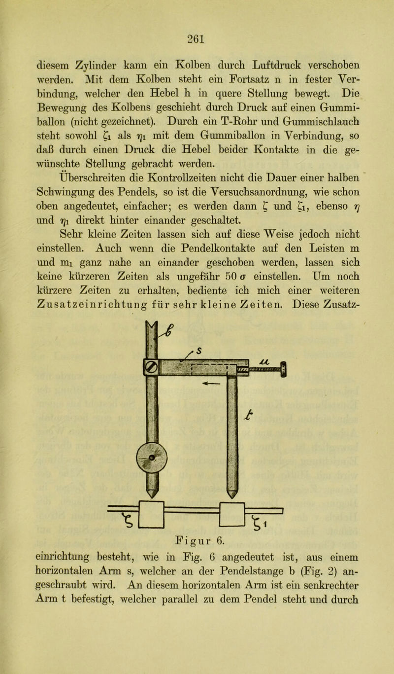 diesem Zylinder kann ein Kolben durch Luftdruck verschoben werden. Mit dem Kolben steht ein Fortsatz n in fester Ver- bindung, welcher den Hebel h in quere Stellung bewegt. Die Bewegimg des Kolbens geschieht durch Druck auf einen Gummi- ballon (nicht gezeichnet). Durch ein T-Rohr und Gummischlauch steht sowohl Ci als mit dem GummibaUon in Verbindung, so daß durch einen Druck die Hebel beider Kontakte in die ge- 'wünschte Stellmig gebracht werden. Überschreiten die KontroUzeiten nicht die Dauer einer halben Schwingung des Pendels, so ist die Versuchsanordnung, wie schon oben angedeutet, einfacher; es werden dann ^ und Ti, ebenso r] imd direkt hinter einander geschaltet. Sehr kleine Zeiten lassen sich auf diese Weise jedoch nicht einstellen. Auch wenn die Pendelkontakte auf den Leisten m und mi ganz nahe an einander geschoben werden, lassen sich kerne kürzeren Zeiten als ungefähr 50 g einstellen. Um noch kürzere Zeiten zu erhalten, bediente ich mich einer weiteren Zusatzeinrichtung für sehr kleine Zeiten. Diese Zusatz- Figur 6. einrichtung besteht, wie in Fig. 6 angedeutet ist, aus einem horizontalen Arm s, welcher an der Pendelstange b (Fig. 2) an- geschraubt wird. An diesem horizontalen Arm ist ein senkrechter Arm t befestigt, welcher parallel zu dem Pendel steht und durch