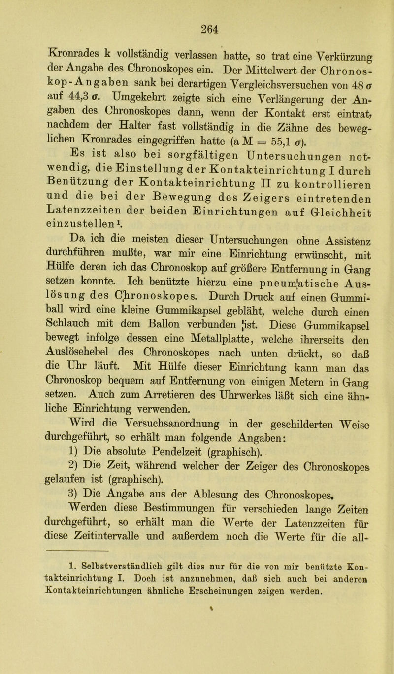 Kronrades k vollständig verlassen hatte, so trat eine Verkürzung der Angabe des Chronoskopes ein. Der Mittelwert der Chronos- kop-Angaben sank bei derartigen Vergleichsversuchen von 48 u auf 44,3 a. Umgekehrt zeigte sich eine Verlängerung der An- gaben des Chronoskopes daim, wenn der Kontakt erst eintrat? nachdem der Halter fast vollständig in die Zähne des beweg- lichen Kronrades eingegriffen hatte (a M = 55,1 a). Es ist also bei sorgfältigen Untersuchungen not- wendig, die Einstellung der Kontakteinrichtung I durch Benützung der Kontakteinrichtung II zu kontrollieren und die bei der Bewegung des Zeigers eintretenden Latenzzeiten der beiden Einrichtungen auf Grieichheit einzustellen Da ich die meisten dieser Untersuchungen ohne Assistenz durchführen mußte, war mir eine Einrichtung erwünscht, mit Hülfe deren ich das Chronoskop auf größere Entfernung in Gang setzen konnte. Ich benützte hierzu eine pneumlatische Aus- lösung des Chronoskopes. Durch Druck auf einen Gummi- baU wird eine kleine Gmnmikapsel gebläht, welche durch einen Schlauch mit dem Ballon verbunden [ist. Diese Gummikapsel bewegt infolge dessen eine Metallplatte, welche ihrerseits den Auslösehebel des Chronoskopes nach unten drückt, so daß die Uhr läuft. Mit Hülfe dieser Einrichtung kann man das Chronoskop bequem auf Entfernung von einigen Metern in Gang setzen. Auch zum Arretieren des Uhrwerkes läßt sich eine ähn- liche Einrichtung verwenden. Wird die Versuchsanordnung in der geschilderten Weise durchgeführt, so erhält man folgende Angaben: 1) Die absolute Pendelzeit (graphisch). 2) Die Zeit, während welcher der Zeiger des Chronoskopes gelaufen ist (graphisch). 3) Die Angabe aus der Ablesung des Chronoskopes, Werden diese Bestimmungen für verschieden lange Zeiten dimchgeführt, so erhält man die Werte der Latenzzeiten für diese Zeitintervalle und außerdem noch die Werte für die all- 1. Selbstverständlich gilt dies nur für die von mir benützte Kon- takteinrichtung I. Doch ist anzunehmen, daß sich auch bei anderen Kontakteinrichtungen ähnliche Erscheinungen zeigen werden. %