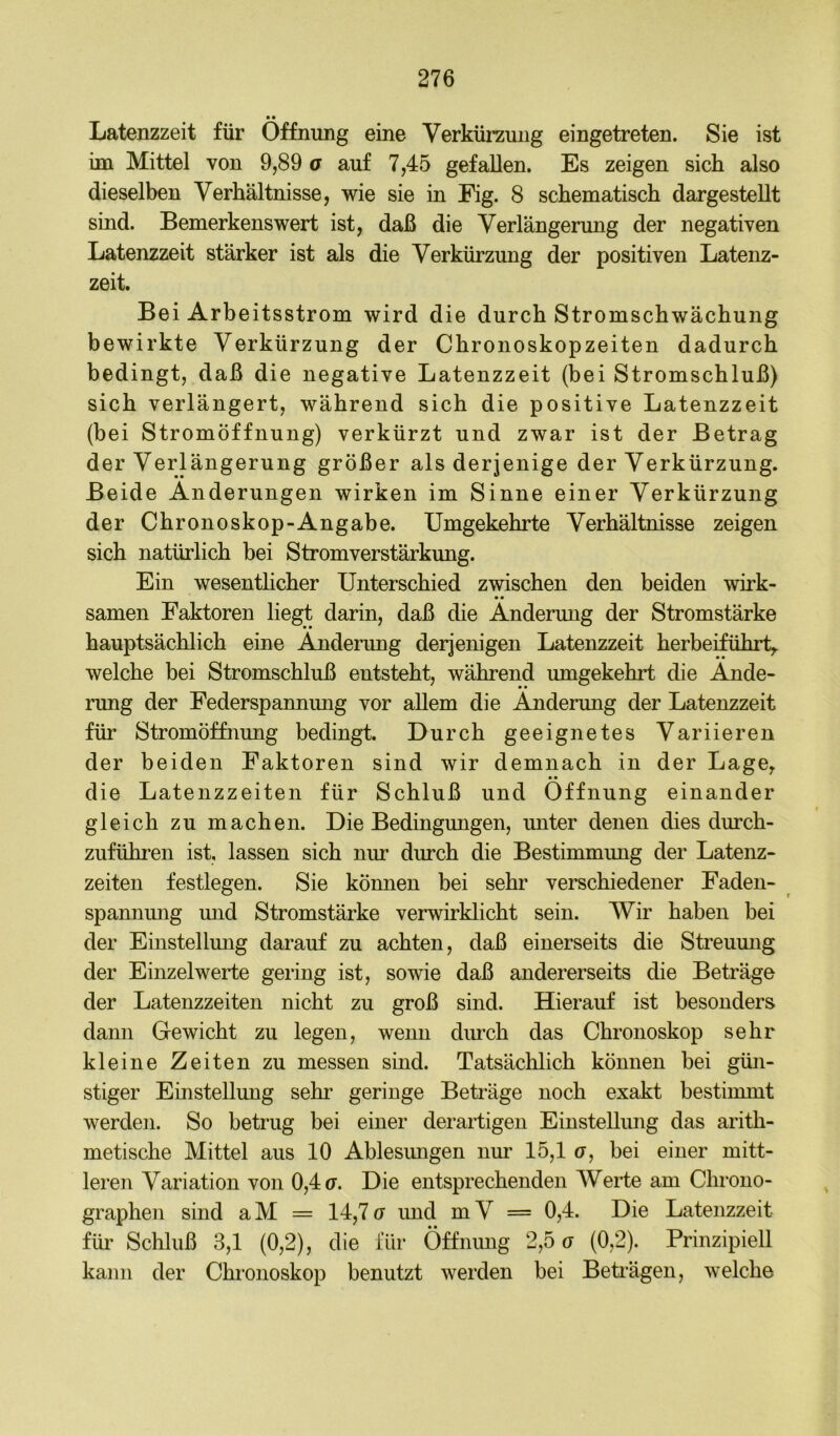 • • Latenzzeit für Öffnung eine Verkürzung eingetreten. Sie ist im Mittel von 9,89 ö auf 7,45 gefallen. Es zeigen sich also dieselben Verhältnisse, wie sie in Eig. 8 schematisch dargestellt sind. Bemerkenswert ist, daß die Verlängerung der negativen Latenzzeit stärker ist als die Verkürzung der positiven Latenz- zeit. Bei Arbeitsstrom wird die durch Stromschwächung bewirkte Verkürzung der Chronoskopzeiten dadurch bedingt, daß die negative Latenzzeit (bei Stromschluß) sich verlängert, während sich die positive Latenzzeit (bei Stromöffnung) verkürzt und zwar ist der Betrag der Verlängerung größer als derjenige der Verkürzung. Beide Änderungen wirken im Sinne einer Verkürzung der Chronoskop-Angabe. Umgekehrte Verhältnisse zeigen sich natürlich bei Stromverstärkung. Ein wesenthcher Unterschied zwischen den beiden wirk- • • Samen Faktoren liegt darin, daß die Änderung der Stromstärke hauptsächlich eine Änderung derjenigen Latenzzeit herbeiführt,, welche bei Stromschluß entsteht, während umgekehrt die Ände- rung der Federspannung vor allem die Änderung der Latenzzeit für Stromöffnung bedingt. Durch geeignetes Variieren der beiden Faktoren sind wir demnach in der Lage, • • die Latenzzeiten für Schluß und Öffnung einander gleich zu machen. Die Bedingungen, unter denen dies durch- zuführen ist, lassen sich nur durch die Bestimmung der Latenz- zeiten festlegen. Sie können bei sehr verschiedener Faden- spannung mid Stromstärke verwirklicht sein. Wir haben bei der Einstellung darauf zu achten, daß einerseits die Streumig der Einzel werte gering ist, sowie daß andererseits die Beträge der Latenzzeiten nicht zu groß sind. Hierauf ist besonders dann Gewicht zu legen, wenn diu’ch das Chronoskop sehr kleine Zeiten zu messen sind. Tatsächlich können bei gün- stiger Einstellung sehr geringe Beträge noch exakt bestimmt werden. So betrug bei einer derartigen Einstelliuig das arith- metische Mittel aus 10 Ablesungen um 15,1 u, bei einer mitt- leren Variation von 0,4 u. Die entsprechenden Werte am Chrono- graphen sind aM = 14,7u imd mV = 0,4. Die Latenzzeit für Schluß 3,1 (0,2), die für Öffnimg 2,5 o (0,2). Prinzipiell kann der Chronoskop benutzt werden bei Beträgen, welche