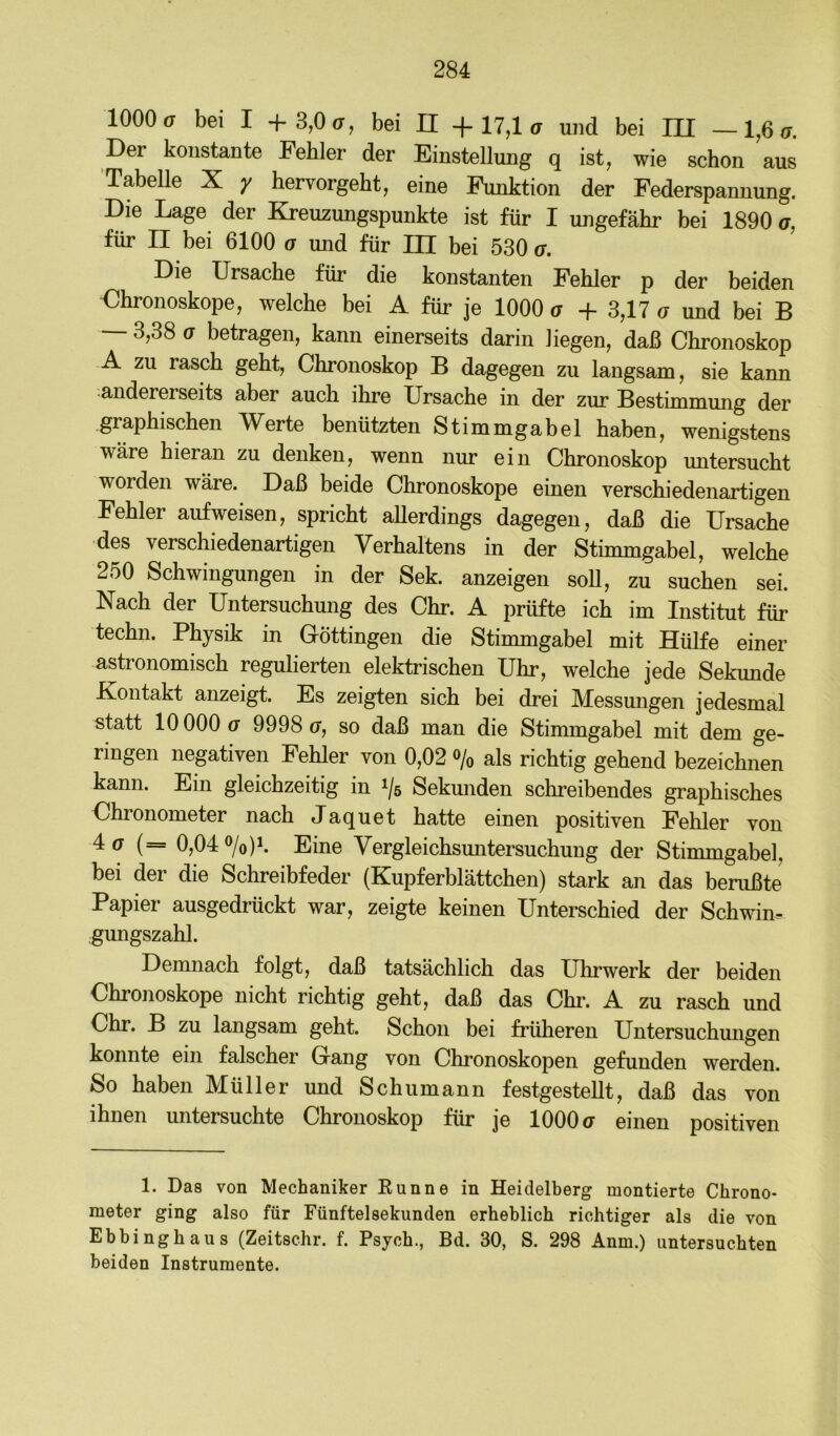 1000(7 bei I +3,0(7, bei II -f-17,1 ^ und bei III —1,6(7. Der konstante Fehler der Einstellung q ist, wie schon aus ’TabeUe X y hervorgeht, eine Funktion der Federspannung. Die Lage der Kreuzungspunkte ist für I ungefähr bei 1890 a, für II bei 6100 (7 und für m bei 530 a. Die Ursache für die konstanten Fehler p der beiden Chronoskope, welche bei A für je 1000 g + 3,17 (7 und bei B 3,38 (7 betragen, kann einerseits darin liegen, daß Chronoskop A zu rasch geht, Chronoskop B dagegen zu langsam, sie kann andererseits aber auch ihre Ursache in der zur Bestimmung der graphischen TV^erte benützten Stimmgabel haben, wenigstens wäre hieran zu denken, wenn nur ein Chronoskop untersucht worden wäre. Daß beide Chronoskope einen verschiedenartigen Fehler auf weisen, spricht allerdings dagegen, daß die Ursache des verschiedenartigen Verhaltens in der Stimmgabel, welche 250 Schwingungen in der Sek. anzeigen soll, zu suchen sei. Nach der Untersuchung des Chr. A prüfte ich im Institut für techn. Physik in Göttingen die Stimmgabel mit Hülfe einer astronomisch regulierten elektrischen Uhr, welche jede Sekunde Kontakt anzeigt. Es zeigten sich bei drei Messungen jedesmal statt 10000 (7 9998(7, so daß man die Stimmgabel mit dem ge- ringen negativen Fehler von 0,02 o/o als richtig gehend bezeichnen kann. Ein gleichzeitig in 1/5 Sekmiden scMeibendes graphisches Chronometer nach Jaquet hatte einen positiven Fehler von 4(7 (== 0,040/0)1. Eine Vergleichsuntersuchung der Stimmgabel, bei der die Schreibfeder (Kupferblättchen) stark an das berußte Papier ausgedrückt war, zeigte keinen Unterschied der Schwim- gungszahl. Demnach folgt, daß tatsächlich das Uhrwerk der beiden Chronoskope nicht richtig geht, daß das Chr. A zu rasch und Chr. B zu langsam geht. Schon bei früheren Untersuchmigen konnte ein falscher Gang von Chronoskopen gefunden werden. So haben Müller und Schumann festgestellt, daß das von ihnen untersuchte Chronoskop für je 1000 g einen positiven 1. Das von Mechaniker Kunne in Heidelberg montierte Chrono- meter ging also für Fünftelsekunden erheblich richtiger als die von Ebbinghaus (Zeitschr. f. Psych., Bd. 30, S. 298 Anm.) untersuchten beiden Instrumente.
