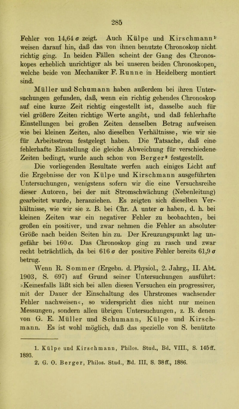 Fehler von 14,64a zeigt. Auch Külpe und Kirschmann' weisen darauf hin, daß das von ihnen benutzte Chronoskop nicht richtig ging. In beiden Fällen scheint der Gang des Chronos- kopes erheblich unrichtiger als bei unseren beiden Chronoskopeiiy welche beide von Mechaniker F. Hunne in Heidelberg montiert sind. Müller und Schumann haben außerdem bei ihren Unter- suchungen gefunden, daß, wenn ein richtig gehendes Chronoskop auf eine kurze Zeit richtig eingestellt ist, dasselbe auch für viel größere Zeiten richtige Werte angibt, und daß fehlerhafte Einstellungen bei großen Zeiten denselben Betrag aufweisen wie bei kleinen Zeiten, also dieselben Verhältnisse, wie wir sie füi’ Arbeitsstrom festgelegt haben. Die Tatsache, daß eine fehlerhafte Einstellung die gleiche Abweichung für verschiedene Zeiten bedingt, wurde auch schon von Berger^ festgesteUt. Die vorhegenden Eesultate werfen auch einiges Licht auf die Ergebnisse der von Külpe und Kirschmann ausgeführten Untersuchungen, wenigstens sofern wir die eine Versuchsreihe dieser Autoren, bei der mit Strom Schwächung (Nebenleitung) gearbeitet wurde, heranziehen. Es zeigten sich dieselben Ver- hältnisse, wie wir sie z. B. bei Chr. A unter a haben, d. h. bei kleinen Zeiten war ein negativer Fehler zu beobachten, bei großen ein positiver, und zwar nehmen die Fehler an absoluter Größe nach beiden Seiten hin zu. Der Kreuzungspmikt lag un- gefähr bei 160 ff. Das Chronoskop ging zu rasch und zwar recht beträchtlich, da bei 616 ff der positive Fehler bereits 61,9 ff betrug. Wenn R. Sommer (Ergehn, d. Physiol., 2. Jahrg., II. Abt. 1903, S. 697) auf Grund seiner Untersuchungen ausführt: »Keinesfalls läßt sich bei allen diesen Versuchen ein progressiver, mit der Dauer der Einschaltung des Uhrstromes wachsender Fehler nachweisen«, so widerspricht dies nicht nur meinen Messungen, sondern allen übrigen Untersuchungen, z. B. denen von G. E. Müller und Schumann, Külpe und Kirsch- mann. Es ist wohl möglich, daß das spezielle von S. benützte 1. Külpe und Kirschmann, Philos. Stud., Bd. VIII., S. 145ff.. 1893. 2. G. 0. Berger, Philos. Stud., Bd. III, S. 38ff., 1886.