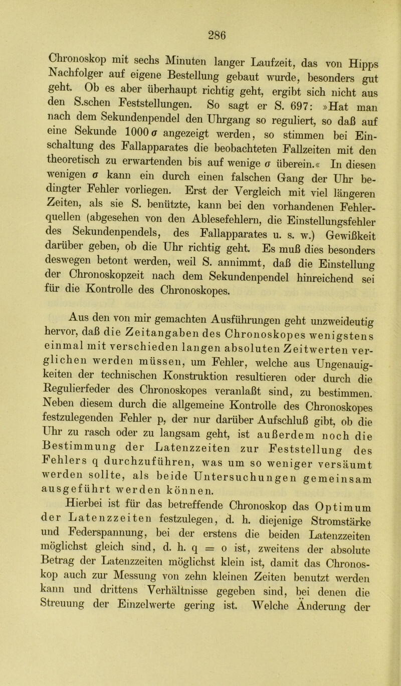 Chroiioskop mit sechs Minuten langer Laufzeit, das von Hipps Nachfolger auf eigene Bestellung gebaut wurde, besonders gut geht. Ob es aber überhaupt richtig gebt, ergibt sich nicht aus den S.scben Feststellungen. So sagt er S. 697: »Hat man nach dem Sekundenpendel den Ubrgang so reguliert, so daß auf eine Sekunde 1000(7 angezeigt werden, so stimmen bei Ein- schaltmig des Fallapparates die beobachteten Fallzeiten mit den theoretisch zu erwartenden bis auf wenige g überein.« In diesen wenigen g kann ein durch emen falschen Gang der Uhr be- dmgter Fehler vorliegen. Erst der Vergleich mit viel längeren Zeiten, als sie S. benützte, kann bei den vorhandenen Fehler- quellen (abgesehen von den Ablesefehlern, die Einstellungsfebler des Sekundenpendels, des Fallapparates u. s. w.) Gewißkeit darüber geben, ob die Uhr richtig gebt. Es muß dies besonders deswegen betont werden, weil S. annimmt, daß die Einstellung der Cbronoskopzeit nach dem Sekundenpendel hinreichend sei für die Kontrolle des Cbronoskopes. Aus den von mir gemachten Ausführungen gebt unzweideutig hervor, daß die Zeitangaben des Cbronoskopes wenigstens einmal mit verschieden langen absoluten Zeitwerten ver- glichen werden müssen, um Fehler, welche aus Ungenauig- keiten der technischen Konstruktion resultieren oder durch die Eegulierfeder des Cbronoskopes veranlaßt sind, zu bestimmen. Neben diesem durch die allgemeine Kontrolle des Cbronoskopes festzulegenden Fehler p, der nur darüber Aufschluß gibt, ob die Uhr zu rasch oder zu langsam geht, ist außerdem noch die Bestimmung der Latenzzeiten zur Feststellung des Fehlers q durchzuführen, was um so weniger versäumt werden sollte, als beide Untersuchungen gemeinsam ausgeführt werden können. Hierbei ist für das betreffende Chimoskop das Optimum der Latenzzeiten festzulegen, d. h. diejenige Stromstärke und Federspannung, bei der erstens die beiden Latenzzeiten möglichst gleich sind, d. h. q = o ist, zweitens der absolute Betrag der Latenzzeiten möglichst klein ist, damit das Chronos- kop auch zur Messung von zehn kleinen Zeiten benutzt werden kann und (h’ittens Verhältnisse gegeben sind, bei denen die Streuung der Einzelwerte gering ist. Welche Änderimg der