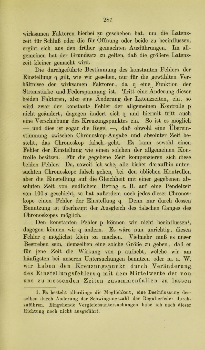wirksamen Faktoren hierbei zu geschehen hat, mii die Latenz- • • zeit für Schluß oder die füi’ Offnmig oder beide zu beeinflussen, ergibt sich aus den früher gemachten Ausfülumngen. Im all- gemeinen hat der Grundsatz zu gelten, daß die größere Latenz- zeit kleiner gemacht wird. Die dimchgefühile Bestimmung des konstanten Fehlers der Einstellung q gilt, wie wir gesehen, nur für die gewählten Ver- hältnisse der wirksamen Faktoren, da q eine Funktion der Sti’omstärke mid Federspannimg ist. Tritt eine Änderung dieser beiden Faktoren, also eine Änderung der Latenzzeiten, ein, so wird zwar der konstante Fehler der allgemeinen Kontrolle p nicht geändert, dagegen ändert sich q und hiermit tritt auch eine Verschiebimg des Kreuzungspmiktes ein. So ist es möglich — mid dies ist sogar die Kegel —, daß obwohl eine Überein- stimmung zwischen Chronoskop-Angabe mid absoluter Zeit be- steht, das Chronoskop falsch geht. Es kaim sowohl einen Fehler der Einstellung wie einen solchen der allgemeinen Kon- trolle besitzen. Für die gegebene Zeit kompensieren sich diese beiden Fehler. Da, soweit ich sehe, alle bisher daraufhin unter- suchten Chronoskope falsch gehen, bei den üblichen Kontrollen aber die Einstellung auf die Gleichheit mit einer gegebenen ab- soluten Zeit von endlichem Betrag z. B. auf eine Pendelzeit von 100 ü geschieht, so hat außerdem noch jedes dieser Chronos- kope einen Fehler der Einstellung q. Denn nur durch dessen Benutzung ist überhaupt der Ausgleich des falschen Ganges des Chronoskopes möglich. Den konstanten Fehler p können wir nicht beeinflusseni, dagegen können wir q ändern. Es wäre nun unrichtig, diesen Fehler q möglichst klein zu machen. Vielmehr muß es unser Bestreben sein, demselben eine solche Größe zu geben, daß er füi' jene Zeit die Wirkung von p aufhebt, welche wir am häufigsten bei unseren Untersuchungen benutzen oder m. a. W. wir haben den Kreuzungspunkt durch Veränderung des Einstellungsfehlers q mit dem Mittelwerte der von uns zu messenden Zeiten zusammenfallen zu lassen 1. Es bestellt allerdings die Möglichkeit, eine Beeinflussung des- selben durch Änderung der Schwingungszahl der Eegulierfeder durch- zuführen. Eingehende Vergleichsuntersuchungen habe ich nach dieser Richtung noch nicht ausgeführt.