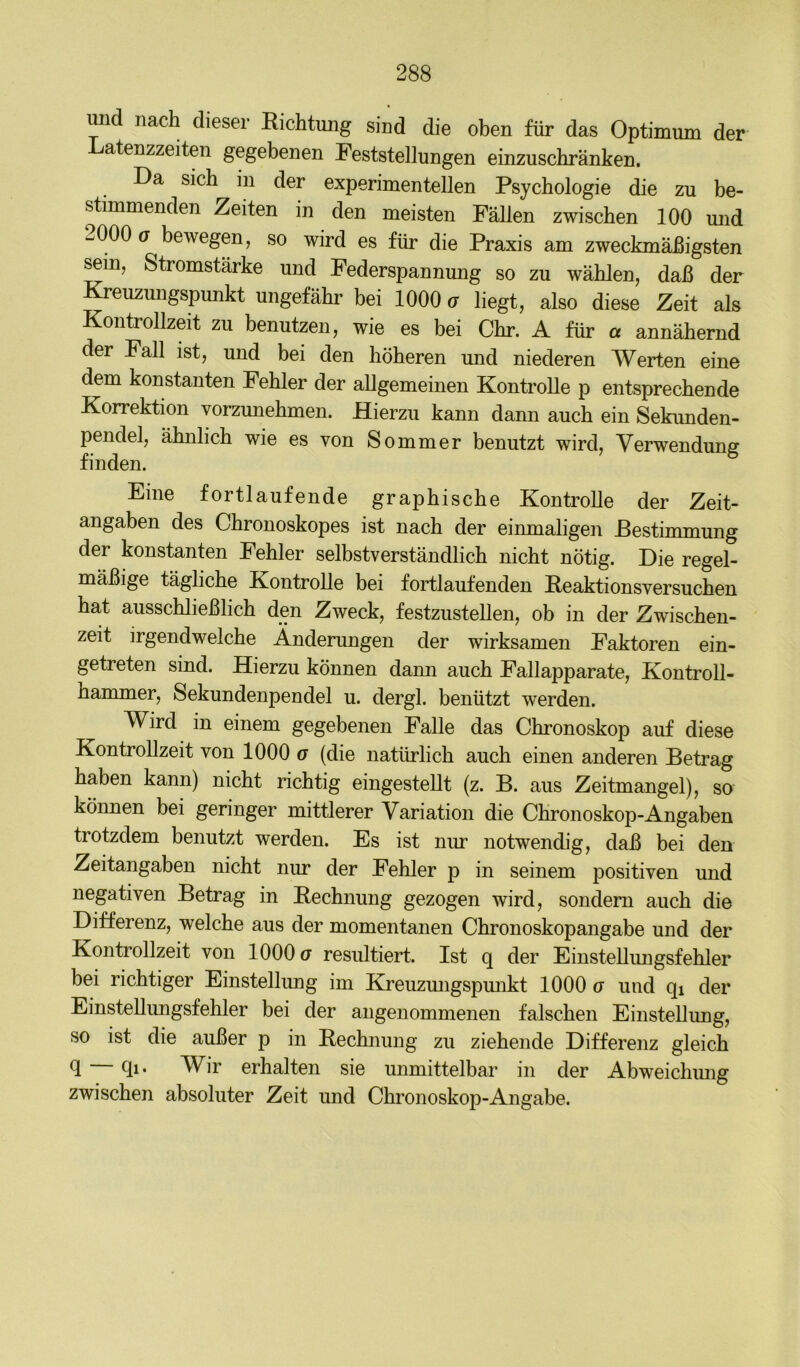 mi nach dieser Richtung sind die oben für das Optimum der atenzzeiten gegebenen Feststellungen einzuschränken. Da sich in der experimentellen Psychologie die zu be- stimmenden Zeiten in den meisten Fällen zwischen 100 mid -000 o bewegen, so wird es für die Praxis am zweckmäßigsten ^m, Stromstärke und Federspannung so zu wählen, daß der Kreuzmigspunkt ungefähr bei 1000 u liegt, also diese Zeit als KontroUzeit zu benutzen, wie es bei Ohr. A für « annähernd der Fall ist, und bei den höheren und niederen Werten eine dem konstanten Fehler der allgemeinen Kontrolle p entsprechende Korrektion vorzunehmen. Hierzu kann dann auch ein Sekunden- pendel, ähnlich wie es von Sommer benutzt wird, Verwendung finden. Eine fortlaufende graphische Kontrolle der Zeit- angaben des Chronoskopes ist nach der einmahgen Bestimmung der konstanten Fehler selbstverständlich nicht nötig. Die regel- mäßige tägliche Kontrolle bei fortlaufenden Reaktionsversuchen hat ausschließlich den Zweck, festzustellen, ob in der Zwischen- zeit irgendwelche Änderungen der wirksamen Faktoren ein- getreten sind. Hierzu können dann auch Fallapparate, Kontroll- hammer, Sekundenpendel u. dergl. benützt werden. Wird in einem gegebenen Falle das Chronoskop auf diese KontroUzeit von 1000 g (die natürlich auch einen anderen Betrag haben kann) nicht richtig eingesteUt (z. B. aus Zeitmangel), so können bei geringer mittlerer Variation die Chronoskop-Angaben trotzdem benutzt werden. Es ist nur notwendig, daß bei den Zeitangaben nicht nur der Fehler p in seinem positiven und negativen Betrag in Rechnung gezogen wird, sondern auch die Differenz, welche aus der momentanen Chronoskopangabe und der KontroUzeit von 1000 g resiütiert. Ist q der EinsteUungsfehler bei richtiger Einstellung im Kreuzmigspunkt 1000 g und qi der EinsteUungsfehler bei der angenommenen falschen EinsteUung, so ist die außer p in Rechnung zu ziehende Differenz gleich U Ul* W^ir erhalten sie unmittelbar in der Abweichmig zwischen absoluter Zeit und Chronoskop-Angabe.
