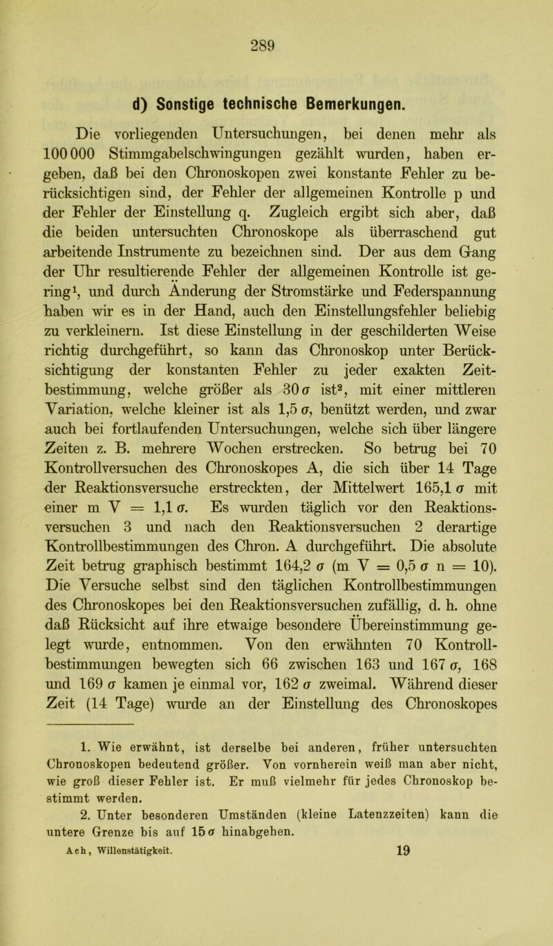 d) Sonstige technische Bemerkungen. Die vorliegenden Untersuchungen, bei denen mehr als 100000 Stimmgabelschwingungen gezälilt wurden, haben er- geben, daß bei den Cbronoskopen zwei konstante Fehler zu be- rücksichtigen sind, der Fehler der allgemeinen Kontrolle p und der Fehler der Einstellung q. Zugleich ergibt sich aber, daß die beiden untersuchten Chronoskope als überraschend gut arbeitende Instrumente zu bezeichnen sind. Der aus dem Gang der Uhr resultierende Fehler der allgemeinen Kontrolle ist ge- ring und durch Änderung der Stromstärke und Federspannmig haben wir es in der Hand, auch den Einstellungsfehler beliebig zu verkleinern. Ist diese Einstellung in der geschilderten Weise richtig dm’chgeführt, so kann das Chronoskop unter Berück- sichtigung der konstanten Fehler zu jeder exakten Zeit- bestimmung, welche größer als 30(7 ist^, mit einer mittleren Variation, welche kleiner ist als 1,5 (t, benützt werden, und zwar auch bei fortlaufenden Untersuchungen, welche sich über längere Zeiten z. B. mehrere Wochen erstrecken. So betrug bei 70 KontroUversuchen des Chronoskopes A, die sich über 14 Tage der Reaktionsversuche erstreckten, der Mittelwert 165,1(7 mit einer m V = 1,1 (7. Es wurden täglich vor den Reaktions- versuchen 3 und nach den Reaktionsversuchen 2 derartige Kontrollbestimmungen des Chron. A durchgeführt. Die absolute Zeit betrug graphisch bestimmt 164,2 (7 (m V = 0,5 (7 n = 10). Die Versuche selbst sind den täglichen Kontrollbestimmungen des Chronoskopes bei den Reaktionsversuchen zufällig, d. h. ohne daß Rücksicht auf ihre etwaige besondere Übereinstimmung ge- legt wurde, entnommen. Von den erwähnten 70 KontroU- bestimmmigen bewegten sich 66 zwischen 163 und 167 o, 168 und 169 (7 kamen je einmal vor, 162 a zweimal. Während dieser Zeit (14 Tage) wurde an der Einstellung des Chronoskopes 1, Wie erwähnt, ist derselbe bei anderen, früher untersuchten Chronoskopen bedeutend größer. Von vornherein weiß man aber nicht, wie groß dieser Fehler ist. Er muß vielmehr für jedes Chronoskop be- stimmt werden. 2. Unter besonderen Umständen (kleine Latenzzeiten) kann die untere Grenze bis auf 15(7 hinabgehen. Ach, Willenstätigkeit. 19