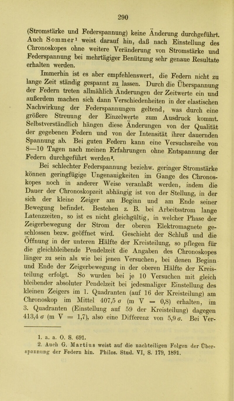 (Stromstärke imd Federspannung) keine Änderung durchgefülirt.. Auch Sommeri weist darauf hin, daß naoh EinsteUung des Chronoskopes ohne weitere Veränderung von Stromstärke und Federspannung bei mehrtägiger Benützung sehr genaue Eesultate erhalten werden. Immerhin ist es aber empfehlenswert, die Federn nicht zu lange Zeit ständig gespannt zu lassen. Durch die Überspannung der Federn treten allmählich Änderungen der Zeitwerte ein und außerdem machen sich dann Verschiedenheiten in der elastischen Nachwirkung der Federspannungen geltend, was durch eine größere Streuung der Einzelwerte zum Ausdruck kommt. Selbstverständlich hängen diese Änderungen von der Qualität der gegebenen Federn und von der Intensität ihrer dauernden Spannung ab. Bei guten Fedem kann eine Versuchsreihe von 8 10 Tagen nach meinen Erfahrungen ohne Entspannung der Federn durchgeführt werden^. Bei schlechter Federspamiung beziehw. geringer Stromstärke können gerin^ügige Ungenauigkeiten im Gange des Chronos- kopes noch in anderer Weise veranlaßt werden, indem die Dauer der Chronoskopzeit abhängig ist von der Stellung, in der sich der kleine Zeiger am Beginn und am Ende seiner Bewegung befindet. Bestehen z. B. bei Arbeitsstrom lange Latenzzeiten, so ist es nicht gleichgültig, in welcher Phase der Zeigerbewegung der Strom der oberen Elektromagnete ge- schlossen bezw. geöffnet wird. Geschieht der Schluß und die Öffnung in der unteren Hälfte der Kreisteilung, so pflegen für die gleichbleibende Pendelzeit die Angaben des Chronoskopes länger zu sein als wie bei jenen Versuchen, bei denen Beginn und Ende der Zeigerbewegung in der oberen Hälfte der Kreis- teilung erfolgt. So wurden bei je 10 Versuchen mit gleich bleibender absoluter Pendelzeit bei jedesmaliger Einstellung des kleinen Zeigers im 1. Quadranten (auf 16 der Kreisteilung) am Chronoskop im Mittel 407,5 o (m Y = 0,8) erhalten, im 3. Quadranten (Einstellung auf 59 der Ki’eisteilung) dagegen 413,4(7 (m V = 1,7), also eine Differenz von 5,9 (t. Bei Ver- 1. a. a. 0. S. G91. 2. Auch G. Martins weist auf die nachteiligen Folgen der Über- srannung der Federn hin. Philos. Stud. VI, S. 179, 1891.