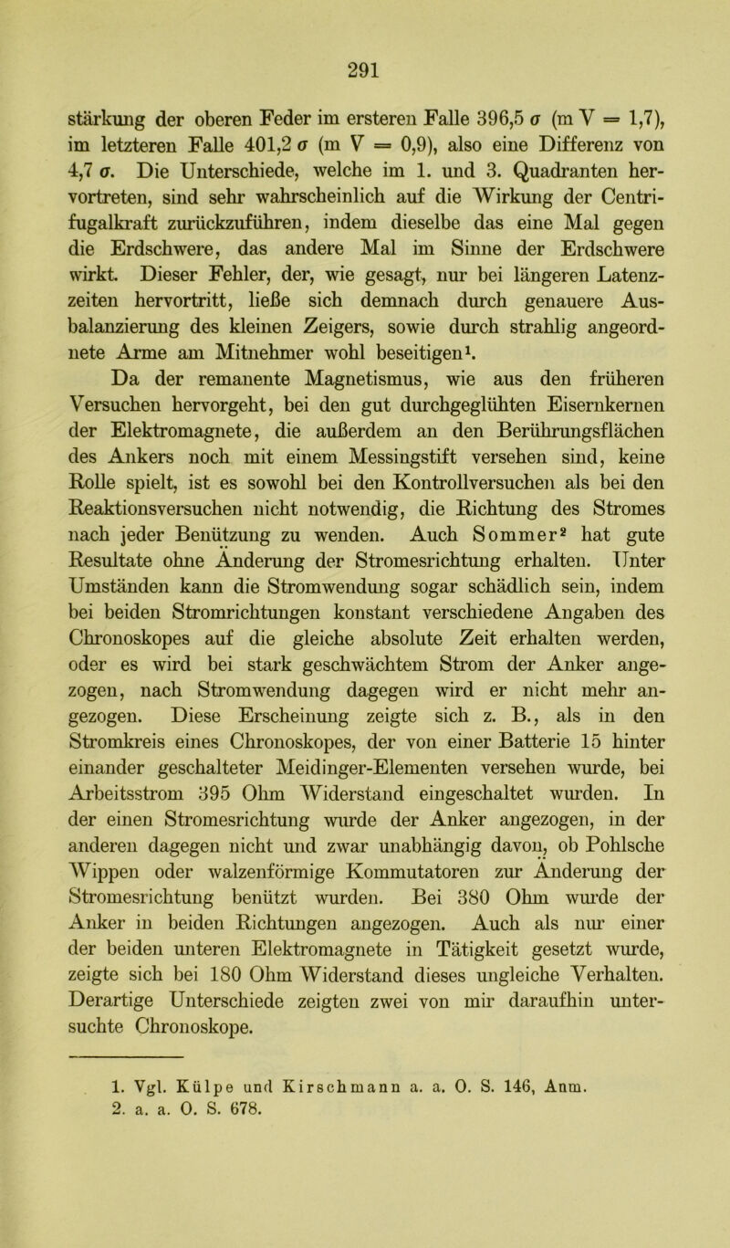 Stärkung der oberen Feder im erstereu Falle 396,5 o (mV = 1,7), im letzteren Falle 401,2 u (m V = 0,9), also eine Differenz von 4,7 G, Die Unterschiede, welche im 1. und 3. Quadranten her- vortreten, sind sehr wahrscheinlich auf die Wirkung der Centri- fugalkraft zurückzuführen, indem dieselbe das eine Mal gegen die Erdschwere, das andere Mal im Sinne der Erdschwere wirkt Dieser Fehler, der, wie gesagt, nur bei längeren Latenz- zeiten hervortritt, ließe sich demnach durch genauere Aus- balanzierung des kleinen Zeigers, sowie durch strahlig angeord- uete Arme am Mitnehmer wohl beseitigend Da der remanente Magnetismus, wie aus den früheren Versuchen hervorgeht, bei den gut durchgeglühten Eisernkernen der Elektromagnete, die außerdem an den Berührungsflächen des Ankers noch mit einem Messingstift versehen sind, keine RoUe spielt, ist es sowohl bei den KontroUversuchen als bei den Reaktionsversuchen nicht notwendig, die Richtung des Stromes nach jeder Benützung zu wenden. Auch Sommer^ hat gute Resultate ohne Änderung der Stromesrichtung erhalten. Unter Umständen kann die Stromwendung sogar schädlich sein, indem bei beiden Stromrichtungen konstant verschiedene Angaben des Chronoskopes auf die gleiche absolute Zeit erhalten werden, oder es wird bei stark geschwächtem Strom der Anker ange- zogen, nach Strom Wendung dagegen wird er nicht mehr an- gezogen. Diese Erscheinung zeigte sich z. B., als in den Stromkreis eines Chronoskopes, der von einer Batterie 15 hinter einander geschalteter Meidinger-Elementen versehen wurde, bei Arbeitsstrom 395 Ohm Widerstand eingeschaltet wm’den. In der einen Stromesrichtung wurde der Anker angezogen, in der anderen dagegen nicht und zwar unabhängig davon, ob Pohlsche AVippen oder walzenförmige Kommutatoren zur Änderung der Stromesrichtung benützt wurden. Bei 380 Ohm wm’de der Anker in beiden Richtungen angezogen. Auch als niu* einer der beiden unteren Elektromagnete in Tätigkeit gesetzt wurde, zeigte sich bei 180 Ohm Widerstand dieses ungleiche Verhalten. Derartige Unterschiede zeigten zwei von mir daraufhin unter- suchte Chronoskope. 1. Vgl. Külpe und Kirschmann a. a. 0. S. 146, Anm. 2. a. a. 0. S. 678.