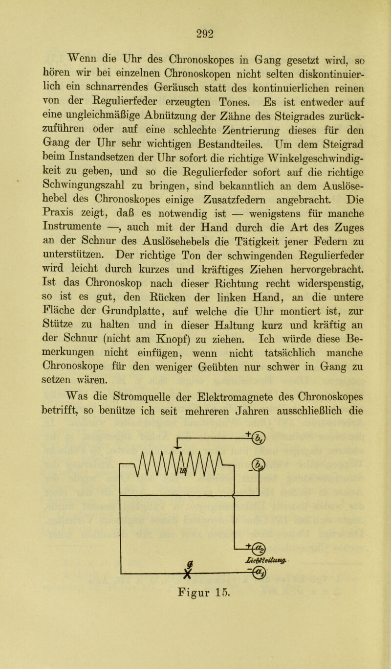 Wenn die Uhr des Chronoskopes in Gang gesetzt wird, so hören wir bei einzelnen Chronoskopen nicht selten diskontinuier- lich ein schnarrendes Geräusch statt des kontinuierlichen reinen von der Regulierfeder erzeugten Tones. Es ist entweder auf eine ungleichmäßige Abnützung der Zähne des Steigrades zurück- zuführen oder auf eine schlechte Zentrierung dieses für den Gang der Uhr sehr wichtigen Bestandteiles. Um dem Steigrad beim Instandsetzen der Uhr sofort die richtige Winkelgeschwindig- keit zu geben, und so die Regulierfeder sofort auf die richtige Schwingungszahl zu bringen, sind bekanntlich an dem Auslöse- hebel des Chronoskopes einige Zusatzfedem angebracht. Die Praxis zeigt, daß es notwendig ist — wenigstens für manche Instrumente —, auch mit der Hand durch die Art des Zuges an der Schnur des Auslösehebels die Tätigkeit jener Federn zu unterstützen. Der richtige Ton der schwingenden Regulierfeder wird leicht durch kurzes mid kräftiges Ziehen hervorgebracht. Ist das Chronoskop nach dieser Richtung recht widerspenstig, so ist es gut, den Rücken der linken Hand, an die untere Fläche der Gmndplatte, auf welche die Uhr montiert ist, zur Stütze zu halten und in dieser Haltung kurz und kräftig an der Schnur (nicht am Knopf) zu ziehen. Ich würde diese Be- merkungen nicht einfügen, wenn nicht tatsächlich manche Chronoskope für den weniger Geübten nur schwer in Gang zu setzen wären. Was die Stromquelle der Elektromagnete des Chronoskopes betrifft, so benütze ich seit mehi’eren Jahren ausschließlich die