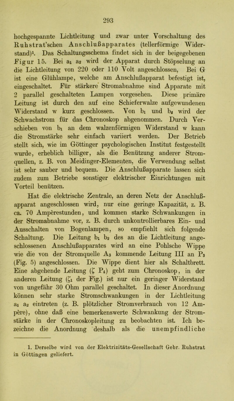 hochgespannte Lichtleitung und zwar unter Vorschaltung des Ruhstrat’schen Anschlußapparates (tellerförmige Wider- stand)^. Das Schaltungsschema findet sich in der beigegebenen Eigur 15. Bei ai sl2 wird der Apparat durch Stöpselung an die Lichtleitmig von 220 oder 110 Volt angeschlossen, Bei Gr ist eine Glühlampe, welche am Anschlußapparat befestigt ist, eingeschaltet. Für stärkere* Stromabnahme sind Apparate mit 2 parallel geschalteten Lampen vorgesehen. Diese primäre Leitung ist durch den auf eine Schieferwalze aufgewmidenen Widerstand w kurz geschlossen. Von bi mid ba wird der Schwachstrom für das Chronoskop abgenommen. Durch Ver- schieben von bl an dem walzenförmigen Widerstand w kann die Stromstärke sehr einfach variiert werden. Der Betrieb stellt sich, wie im Göttinger psychologischen Institut festgestellt wurde, erhebUch billiger, als die Benützung anderer Strom- quellen, z. B. von Meidinger-Elementen, die Verwendung selbst ist sehr sauber und bequem. Die Anschlußapparate lassen sich zudem zum Betriebe sonstiger elektrischer Einrichtungen mit Vorteil benützen. Hat die elektrische Zentrale, an deren Netz der Anschluß- apparat angeschlossen wird, nur eine geringe Kapazität, z. B. ca. 70 Amperestunden, und kommen starke Schwankungen in der Stromabnahme vor, z. B. durch unkontroUierbares Ein- und Ausschalten von Bogenlampen, so empfiehlt sich folgende Schaltung. Die Leitung bi b2 des an die Lichtleitmig ange- schlossenen Anschlußapparates wird an eine Pohlsche Wippe wie die von der Stromquelle A3 kommende Leitung III an P3 (Eig. 5) angeschlossen. Die Wippe dient hier als Schaltbrett. Eine abgehende Leitung (C P4) geht zum Chronoskop, in der anderen Leitung (ti der Eig.) ist nur ein geringer Widerstand von ungefähr 30 Ohm parallel geschaltet. In dieser Anordnung können sehr starke Stromschwankungen in der Lichtleitung ai a2 eintreten (z. B. plötzlicher Stromverbrauch von 12 Am- pere), ohne daß eine bemerkenswerte Schwankung der Strom- stärke in der Chronoskopleitung zu beobachten ist. Ich be- zeichne die Anordnung deshalb als die unempfindliche 1. Derselbe wird von der Elektrizitäts-Gesellschaft Gehr. Kuhstrat in Göttingen geliefert.