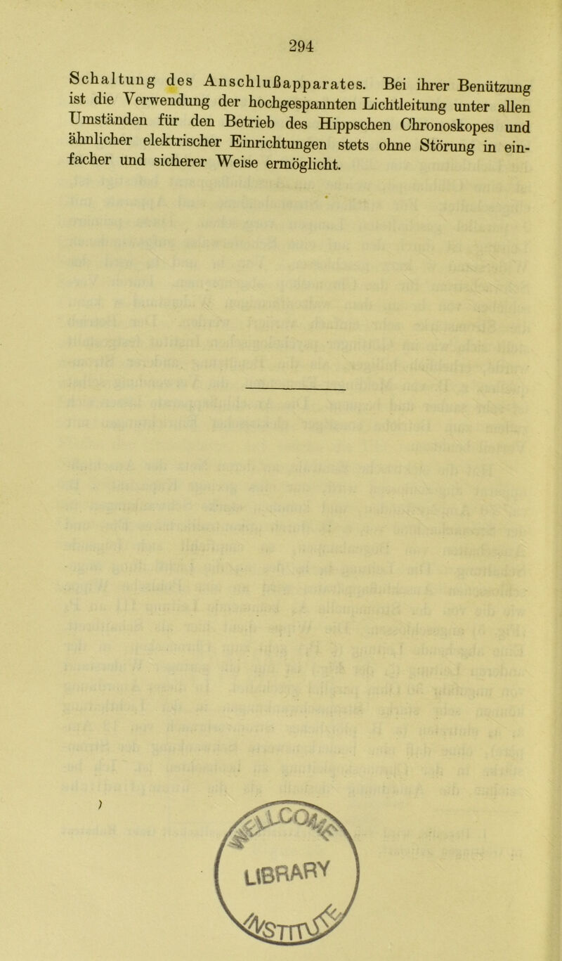 Schaltung des Anschlußapparates. Bei ihrer Benützung ist die Verwendung der hochgespannten Lichtleitung unter allen Umständen für den Betrieb des Hippschen Chronoskopes und ähnlicher elektrischer Einrichtungen stets ohne Störung in ein- facher und sicherer Weise ermöglicht.
