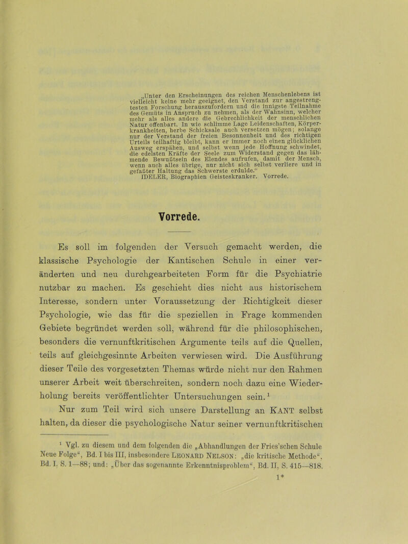 „Unter den Erscheinungen des reichen Menschenlebens ist vielleicht keine mehr geeignet, den Verstand zur angestreng- testen Forschung herauszufordern und die innigste Teilnalime des Gemüts in Anspruch zu nehmen, als der Wahnsinn, welcher mehr als alles andere die Gebroehlichkeit der menschlichen Natur offenbart, ln wie schlimme Lage Leidenschaften, Körper- krankheiten, herbe Schicksale auch versetzen mögen; solange nur der Verstand der freien Besonnenheit und des richtigen Urteils teilhaftig bleibt, kann er immer noch einen glücklichen Ausweg erspähen, und selbst wenn jede Hoffnung schwindet, die edelsten Kräfte der Seele zum Widerstand gegen das läh- mende Bewußtsein des Elendes aufrufen, damit der Mensch, wenn auch alles übrige, nur nicht sich selbst verliere und in gefaßter Haltung das Schwerste erdulde.“ IDELER, Biographien Geisteskranker. Vorrede. Vorrede. Es soll im folgenden der Versuch gemacht werden, die klassische Psychologie der Kantischen Schule in einer ver- änderten und neu durchgearbeiteten Form für die Psychiatrie nutzbar zu machen. Es geschieht dies nicht aus historischem Interesse, sondern unter Voraussetzung der Richtigkeit dieser Psychologie, wie das für die speziellen in Frage kommenden Gebiete begründet werden soll, während für die philosophischen, besonders die vernunftkritischen Ai’gumente teils auf die Quellen, teils auf gleichgesinnte Arbeiten verwiesen wird. Die Ausführung dieser Teile des Vorgesetzten Themas würde nicht nur den Rahmen unserer Arbeit weit überschreiten, sondern noch dazu eine Wieder- holung bereits veröffentlichter Untersuchungen sein.^ Nur zum Teil wird sich unsere Darstellung an KANT selbst halten, da dieser die psychologische Natur seiner vernunftkritischen ' Vgl. zu diesem und dem folgenden die „Abhandlungen der Pries’sclien Schule Neue Folge“, Bd. I bis III, insbesondere LEONARD NELSON: „die kritische Methode“. Bd. I. S. 1—88; und: „Über das sogenannte Erkenntnisproblem“, Bd. II, S. 415—818. 1*