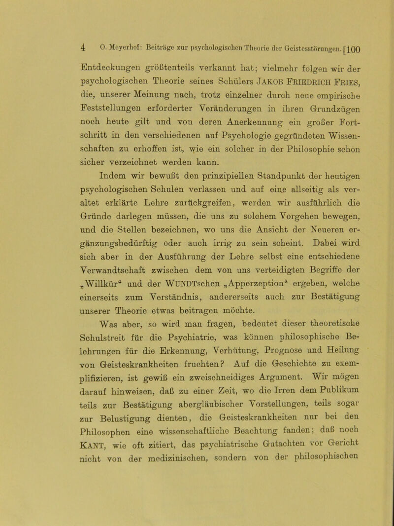 Entdeckungen größtenteils verkannt hat; vielmehr folgen wir der psychologischen Theorie seines Schülers JAKOB FRIEDRICH FRIES, die, unserer Meintmg nach, trotz einzelner durch neue empirische Feststellungen erforderter Veränderungen in ihren Grundzügen noch heute gilt und von deren Anerkennung ein großer Fort- schritt in den verschiedenen auf Psychologie gegründeten Wissen- schaften zu erhoffen ist, wie ein solcher in der Philosophie schon sicher verzeichnet werden kann. Indem wir bewußt den prinzipiellen Standpunkt der heutigen psychologischen Schulen verlassen und auf eine allseitig als ver- altet erklärte Lehre zurückgreifen, werden wir ausführlich die Gründe darlegen müssen, die uns zu solchem Vorgehen bewegen, und die Stellen bezeichnen, wo uns die Ansicht der Neueren er- gänzungsbedürftig oder auch irrig zu sein scheint. Dabei wird sich aber in der Ausführung der Lehre selbst eine entschiedene Verwandtschaft zwischen dem von uns verteidigten Begriffe der „Willkür“ und der WUNDTschen „Apperzeption“ ergeben, welche einerseits zum Verständnis, andererseits auch zur Bestätigung unserer Theorie etwas beitragen möchte. Was aber, so wird man fragen, bedeutet dieser theoretische Schulstreit für die Psychiatrie, was können philosophische Be- lehrungen für die Erkennung, Verhütung, Prognose und Heilixng von Geisteskrankheiten fruchten? Auf die Geschichte zu exem- plifizieren, ist gewiß ein zweischneidiges Argument. Wir mögen darauf hinweisen, daß zu einer Zeit, wo die Irren dem Publikum teils zur Bestätigung abergläubischer Vorstellungen, teils sogar zur Belustigung dienten, die Geisteskrankheiten niir bei den Philosophen eine wissenschaftliche Beachtung fanden; daß noch Kant, wie oft zitiert, das psychiatrische Gutachten vor Gericht nicht von der medizinischen, sondern von der philosophischen