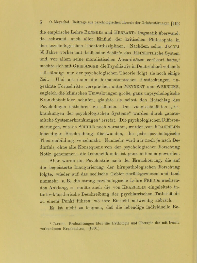 Geistesstörungen. [102 die empirische Lehre BenekEs und HerbarTs Dogmatik tiberwand, da schwand auch aller Einfluß der kritischen Philosophie in den psychologischen Tochterdisziplinen. Nachdem schon Jacobi 30 Jahre vorher mit beißender Schärfe das HEINROTHsche System und vor allem seine moralistischen Absurditäten zerfasert hatte, ^ machte sich mit GtRIESINGER die Psychiatrie in Deutschland vollends selbständig; nur der psychologischen Theorie folgt sie noch einige Zeit. Und als dann die hirnanatomischen Entdeckungen un- gealinte Fortschritte versprachen unter Meynert und WeRNICKE, zugleich die klinischen Umwälzungen große, ganz unpsychologische Krankheitsbilder schufen, glaubte sie selbst den Ratschlag des Psychologen entbehren zu können. Die vielgeschmähten „Er- krankungen der psychologischen Systeme“ wurden durch „anato- mische Systemerkrankungen“ ersetzt. Die psychologischen Differen- zierungen, wie sie SCHÜLE noch vornahm, wurden von KraepeliNs lebendiger Beschreibung überwunden, die jede psychologische Theorembildung verschmäht. Nunmehr wird nur noch je nach Be- dürfnis, ohne alle Konsequenz von der psychologischen Forschung Notiz genommen; die Irrenheilkunde ist ganz autonom geworden. Aber wurde die Psychiatrie nach der Ernüchterung, die auf die begeisterte Inaugurierung der hirnpathologischen Forschung folgte, wieder auf das seelische Gebiet zurückgewiesen und fand nunmehr z. B. die streng psychologische Lehre FREUDs wachsen- den Anklang, so mußte auch die von KRAEPELIN eingeleitete in- tuitiv-künstlerische Beschreibung der psychiatrischen Tatbestände zu einem Punkt führen, wo ihre Einsicht notwendig abbrach. Es ist nicht zu leugnen, daß die lebendige individuelle Be- ‘ Jacobi. Beobachtungen über die Pathologie und Therapie der mit Irrsein verbundenen Krankheiten. (1830.)