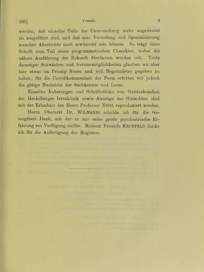 105] werden, daß einzelne Teile der Untersuchung mehr angedeutet als ausgeführt sind, und daß eine Vertiefung und Spezialisierung mancher Abschnitte noch erwünscht sein könnte. So trägt diese Schidft zum Teil einen programmatischen Charakter, wobei die nähere Ausführung der Zukunft überlassen werden soll. Trotz derartiger Schwächen und Irrtumsmöglichkeiten glauben wir aber hier etwas im Prinzip Neues und voll Begründetes gegeben zu haben; für die Unvollkommenheit der Form erbitten wir jedoch die gütige Nachsicht der Sachkenner und Leser. Einzelne Äußerungen und Schriftstücke von Geisteskranken der Heidelberger Irrenklinik sowie Auszüge aus Gutachten sind mit der Erlaubnis des Herrn Professor NiSSL reproduziert worden. Herrn Oberarzt Dr. WiLMANNS schulde ich für die Ge- neigtheit Dank, mit der er mir seine große psychiatrische Er- fahrung zur Verfügung stellte. Meinem Freunde Kkonpeld danke ich für die Anfertigung des Registers.