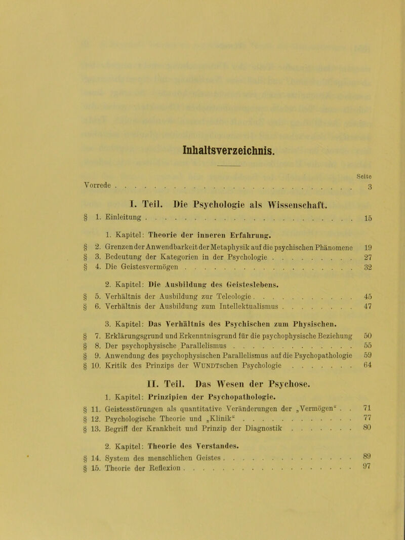 Inhaltsverzeichnis. Seite Vorrede 3 I. Teil. Die Psychologie als Wissenschaft. § 1. Einleitung 15 1. Kapitel: Theorie der inneren Erfahrung. § 2. Grenzen derAnwendbarkeit der Metaphysik auf die psychischen Phänomene 19 § 3. Bedeutung der Kategorien in der Psychologie 27 § 4. Die Geistesvermögen 32 2. Kapitel: Die Ausbildung des Geisteslebens. § 5. Verhältnis der Ausbildung zur Teleologie 45 § 6. Verhältnis der Ausbildung zum Intellektualismus 47 3. Kapitel: Das Verhältnis des Psychischen zuin Physischen. § 7. Erklärungsgmnd und Erkenntnisgrund für die psychophysische Beziehung 50 § 8. Der psychophysische Parallelismus 55 § 9. Anwendung des psychophysischen Parallelismus auf die Psychopathologie 59 § 10. Kritik des Prinzips der WuNDTschen Psychologie 64 II. Teil. Das Wesen der Psychose. 1. Kapitel: Prinzii)ien der Psychopathologie. § 11. Geistesstörungen als quantitative Veränderungen der „Vermögen“ . . 71 § 12. Psychologische Theorie und „Klinik“ 77 § 13. Begriff der Krankheit und Prinzip der Diagnostik 80 2. Kapitel: Theorie des Verstandes. § 14. System des menschlichen Geistes . . § 15. Theorie der Reflexion 89 97