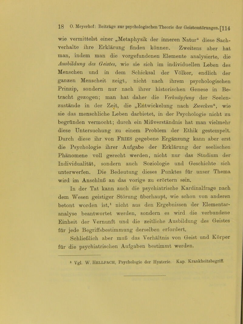 wie veimittelst einer „Metaphysik der inneren Natur“ diese Sach- verhalte ihre Erklärung finden können. Zweitens aber hat man, indem man die Vorgefundenen Elemente analysierte, die Ausbildung des Geistes, wie sie sich im individuellen Leben des Menschen und in dem Schicksal der Völker, endlich der ganzen Menscheit zeigt, nicht nach ihrem psychologischen Prinzip, sondern nur nach ihrer historischen Genese in Be- tracht gezogen; man hat daher die Verknüpfung der Seelen- zustände in der Zeit, die „Entwickelung nach Zwecken^, wie sie das menschliche Leben darbietet, in der Psychologie nicht zu begründen vermocht; durch ein Mißverständnis hat man vielmehr diese Untersuchung zu einem Problem der Ethik gestempelt. Durch diese ihr von PRIES gegebene Ergänzung kann aber erst die Psychologie ihrer Aufgabe der Erklärung der seelischen Phänomene voll gerecht werden, nicht nur das Studium der Individualität, sondern auch Soziologie und Geschichte sich unterwerfen. Die Bedeutung dieses Punktes für unser Thema wird im Anschluß an das vorige zu erörtern sein. In der Tat kann auch die psychiatrische Kardinalfi’age nach dem Wesen geistiger Störung überhaupt, wie schon von anderen betont worden ist,^ nicht aus den Ergebnissen der Elementar- analyse beantwortet werden, sondern es wird die verbundene Einheit der Vernunft und die zeitliche Ausbildung des Geistes für jede Begriffsbestimmung derselben erfordert. Schließlich aber muß das Verhältnis von Geist und Körper für die psychiatrischen Aufgaben bestimmt werden. * Vgl. W. llELLiPACH, Psychologie der Hysterie. Kap. Krankheitsbegriff.