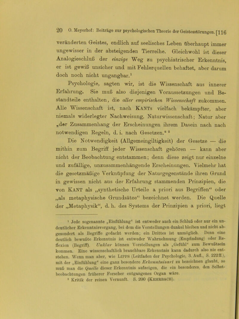 veränderten G-eistes, endlich auf seelisches Leben überhaupt immer ungewisser in der absteigenden Tierreihe. Gleichwohl ist dieser Analogieschluß der einzige Weg zu psychiatrischer Erkenntnis, er ist gewiß unsicher und mit Fehlerquellen behaftet, aber darum doch noch nicht ungangbar.^ Psychologie, sagten wir, ist die Wissenschaft aus innerer Erfahrung. Sie muß also diejenigen Voraussetzungen und Be- standteile enthalten, die aller empirischen Wisse^nschaft zukommen. Alle Wissenschaft ist, nach KaNTs vielfach bekämpfter, aber niemals widerlegter Nachweisung, Naturwissenschaft; Natur aber „der Zusammenhang der Erscheinungen ihrem Dasein nach nach notwendigen Regeln, d. i. nach Gesetzen.“ ^ Die Notwendigkeit (Allgemeingiltigkeit) der Gesetze — die mithin zum Begriff jeder Wissenschaft gehören — kann aber nicht der Beobachtung entstammen; denn diese zeigt nur einzelne und zufällige, unzusammenhängende Erscheinungen. Vielmehr hat die gesetzmäßige Verknüpfung der Naturgegenstände ihren Grund in gewissen nicht aus der Erfahrung stammenden Prinzipien, die von Kant als „synthetische Urteile a priori aus Begriffen“ oder „als metaphysische Grundsätze“ bezeichnet werden. Die Quelle der „Metaphysik“, d. h. des Systems der Prinzipien a priori, liegt * Jede sogenannte „Einfühlung“ ist entweder auch ein Schluß oder nur ein un- deutlicher Erkenntnisvorgang, bei dem die Vorstellungen dunkel bleiben und nicht ab- gesondert als Begriffe gedacht Averden; ein Drittes ist unmöglich. Denn eine deutlich bewußte Erkenntnis ist entweder Wahrnehmung (Emplindung) oder Re- flexion (Begriff). Unklar können Vorstellungen als „Gefühl“ zum Bewußtsein kommen. Eine wissenschaftlich brauchbare Erkenntnis kann dadurch also nie ent- stehen. Wenn man aber, wie LiPPS (Leitfaden der Psychologie, 11. Aull., S. 222ff.), mit der „Einfühlung“ eine ganz besondere Erkenntnisart zu bezeichnen glaubt, so muß man die Quelle dieser Erkenntnis aufzeigen, die ein besonderes, den Selbst- beobachtungen früherer Forscher entgangenes Organ wäre. * Kritik der reinen Vernunft. S. 200 (KEHRBACH).
