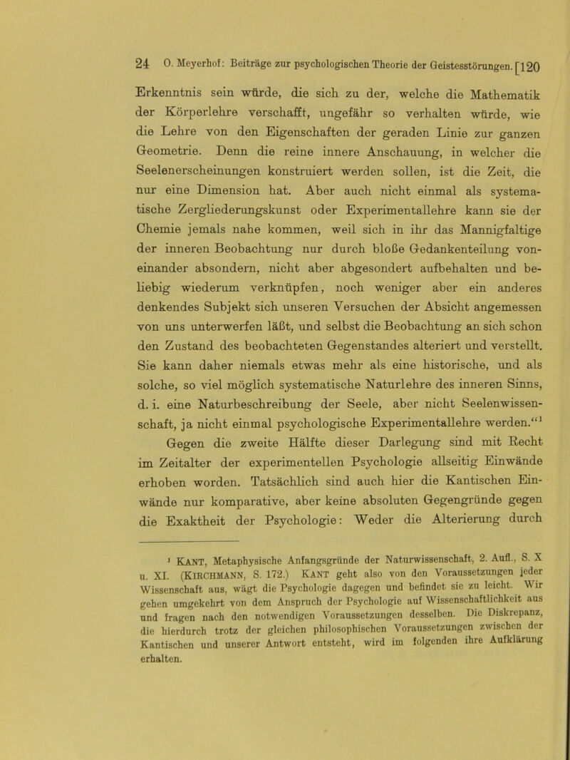 Erkenntnis sein würde, die sich zu der, welche die Mathematik der Körperlehre verschafft, ungefähr so verhalten würde, wie die Lehre von den Eigenschaften der geraden Linie zur ganzen Geometrie. Denn die reine innere Anschauung, in welcher die Seelenerscheinungen konstruiert werden sollen, ist die Zeit, die nur eine Dimension hat. Aber auch nicht einmal als systema- tische Zergliederungskunst oder Experimentallehre kann sie der Chemie jemals nahe kommen, weil sich in ihr das Mannigfaltige der inneren Beobachtung nur durch bloße Gedankenteilung von- einander absondern, nicht aber abgesondert aufbehalten und be- liebig wiederum verknüpfen, noch weniger aber ein anderes denkendes Subjekt sich unseren Versuchen der Absicht angemessen von uns unterwerfen läßt, und selbst die Beobachtung an sich schon den Zustand des beobachteten Gegenstandes alteriert und verstellt. Sie kann daher niemals etwas mehr als eine historische, imd als solche, so viel möglich systematische Naturlehre des inneren Sinns, d. i. eine Naturbeschreibung der Seele, aber nicht Seelen Wissen- schaft, ja nicht einmal psychologische Experimentallehre werden.“^ Gegen die zweite Hälfte dieser Darlegung sind mit Recht im Zeitalter der experimentellen Psychologie allseitig Einwände erhoben worden. Tatsächlich sind auch hier die Kantischen Ein- wände nur komparative, aber keine absoluten Gegengründe gegen die Exaktheit der Psychologie: Weder die Alterierung durch ’ Kant, Metaphysische Anfangsgründe der Naturwissenschaft, 2. Aufl., S. X u. XL (KiRCHMANN, S. 172.) Kant geht also von den Voraussetzungen jeder Wissenschaft aus, wägt die Psychologie dagegen und befindet sie zu leicht. Wir gehen umgekehrt von dem Anspruch der Psychologie auf Wissenschaftlichkeit aus und fragen nach den notwendigen Voraussetzungen desselben. Die Diskrepanz, die hierdurch trotz der gleichen philosophischen Voraussetzungen zwischen der Kantischen und unserer Antwort entsteht, wird im folgenden ihre Aufklärung erhalten.