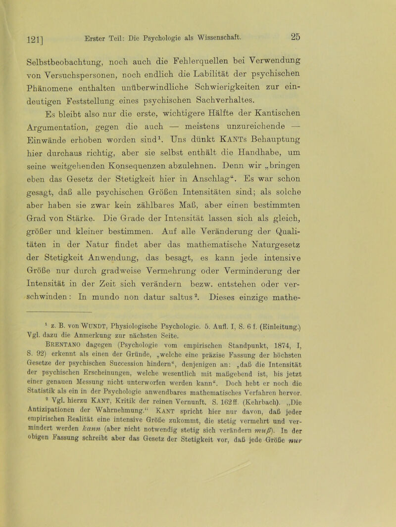 121] Selbstbeobachtung, noch auch die Fehlerquellen bei Verwendung von Versuchspersonen, noch endlich die Labilität der psychischen Phänomene enthalten unüberwindliche Schwierigkeiten zur ein- deutigen Feststellung eines psychischen Sachverhaltes. Es bleibt also nur die erste, wichtigere Hälfte der Kantischen Argumentation, gegen die auch — meistens unzureichende — Ein wände erhoben worden sind^. Uns dünkt KANTs Behauptung hier durchaus richtig, aber sie selbst enthält die Handhabe, um seine weitgehenden Konsequenzen abzulehnen. Denn wir „bringen eben das G-esetz der Stetigkeit hier in Anschlag“. Es war schon gesagt, daß alle psychischen Größen Intensitäten sind; als solche aber haben sie zwar kein zählbares Maß, aber einen bestimmten Grad von Stärke. Die Grade der Intensität lassen sich als gleich, größer und kleiner bestimmen. Auf alle Veränderung der Quali- täten in der Natur findet aber das mathematische Naturgesetz der Stetigkeit Anwendung, das besagt, es kann jede intensive Größe nur durch gradweise Vermehrung oder Verminderung der Intensität in der Zeit sich verändei’n bezw. entstehen oder ver- schwinden : In mundo non datur saltus Dieses einzige mathe- ‘ z. B. von WüNDT, Physiologische Psychologie. 5. Aufl. I, S. 6 f. (Einleitung.) Vgl. dazu die Anmerkung zur nächsten Seite. Brentano dagegen (Psychologie vom empirischen Standpunkt, 1874, I, S. 92) erkennt als einen der Gründe, „welche eine präzise Fassung der höchsten Gesetze der psychischen Succession hindern“, denjenigen an: „daß die Intensität der psychischen Erscheinungen, welche wesentlich mit maßgebend ist, bis jetzt einer genauen Messung nicht unterworfen werden kann“. Doch hebt er noch die Statistik als ein in der Psychologie anwendbares mathematisches Verfahren hervor. ® Vgl. hierzu Kant, Kritik der reinen Vernunft. S. 162ff. (Kehrhach). „Die Antizipationen der Wahrnehmung.“ Kant spricht hier nur davon, daß jeder empirischen Realität eine intensive Größe zukommt, die stetig vermehrt und ver- mindert werden kann (aber nicht notwendig stetig sich verändern muß). In der obigen Fassung schreibt aber das Gesetz der Stetigkeit vor, daß jede Größe nur