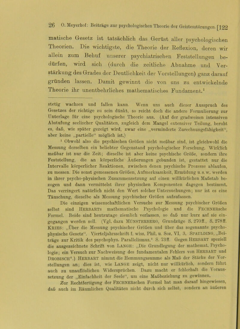matisciiö GrGSGtz ist tatsäclilich das GGrüst allor psychologischGn IhGOiiGü. DIb wiolitigstB, diG IhBoriG der RBflGxiou, dGrBn wir allBm zum BGhuf unsBrer psychiatrischen FcststBllungGn be- dürfen, wird sich (durch die zeitliche Abnahme und Ver- stärkung des Grades der Deutlichkeit der Vorstellungen) ganz darauf gründen lassen. Damit gewinnt die von uns zu entwickelnde Theorie ihr unentbehrliches mathematisches Fundament.^ stetig wachsen und fallen kann. Wenn uns auch dieser Ausspruch des Gesetzes der richtige zu sein dünkt, so reicht doch die andere Formulierung zur Unterlage für eine psychologische Theorie aus. (Auf der gradweisen intensiven Abstufung seelischer Qualitäten, zugleich dem Mangel extensiver Teilung, beruht es, daß, wie später gezeigt wird, zwar eine „verminderte Zurechnungsfähigkeit“, aber keine „partielle“ möglich ist.) ‘ Obwohl also die psychischen Größen nicht meßbar sind, ist gleichwohl die Messung derselben ein beliebter Gegenstand psychologischer Forschung. Wirklich meßbar ist nur die Zeit; dieselbe ist aber keine psychische Größe, sondern ihre Feststellung, die an körperliche Äußerungen gebunden ist, gestattet nur die Intervalle körperlicher Eeaktionen, zwischen denen psychische Prozesse ablaufen, zu messen. Die sonst gemessenen Größen, Aufmerksamkeit, Ermüdung u.s.w. werden in ihrer psycho-physischen Zusammensetzung auf einen willkürlichen Maßstab be- zogen und dann vermittelst ihrer physischen Komponenten dagegen bestimmt. Das verringert natürlich nicht den Wert solcher Untersuchungen; nur ist es eine Täuschung, dieselbe als Messung psychischer Größen aufzufassen. Die einzigen wissenschaftlichen Versuche zur Messung psychischer Größen selbst sind Herbarts mathematische Psychologie und die FECHNERsche Formel. Beide sind heutzutage ziemlich verlassen, so daß nur kurz auf sie ein- gegangen werden soll. (Vgl. dazu MÜNSTERBBRG, Grundzüge S. 270ff., S. 278 ff. KRIES: „Über die Messung psychischer Größen und über das sogenannte psycho- physische Gesetz“. Viertel,jahrsschrift f. wiss. Phil. u. Soz. VI, 3. Spaulding, „Bei- träge zur Kritik des psychophys. Parallelismus.“ S. 73ff. Gegen HERBART speziell die ausgezeichnete Schrift von Lange; „Die Grundlegung der mathemat. Psycho- logie; ein Versuch zur Nachweisung des fundamentalen Fehlers von Herbart und DrobisCH“.) Herbart nimmt die Hemmungssumme als Maß der Stärke der Vor- stellungen an; dies ist, wie Lange zeigt, nicht nur willkürlich, sondern führt auch zu unauflöslichen Widersprüchen. Dazu macht er fehlerhaft die Voraus- setzung der „Einfachheit der Seele“, um eine Maßbeziehung zu gewinnen. Zur Rechtfertigung der FECHNERschen Formel hat man darauf hingewiesen, daß auch im Räumlichen Qualitäten nicht durch sich selbst, sondern an äußeren