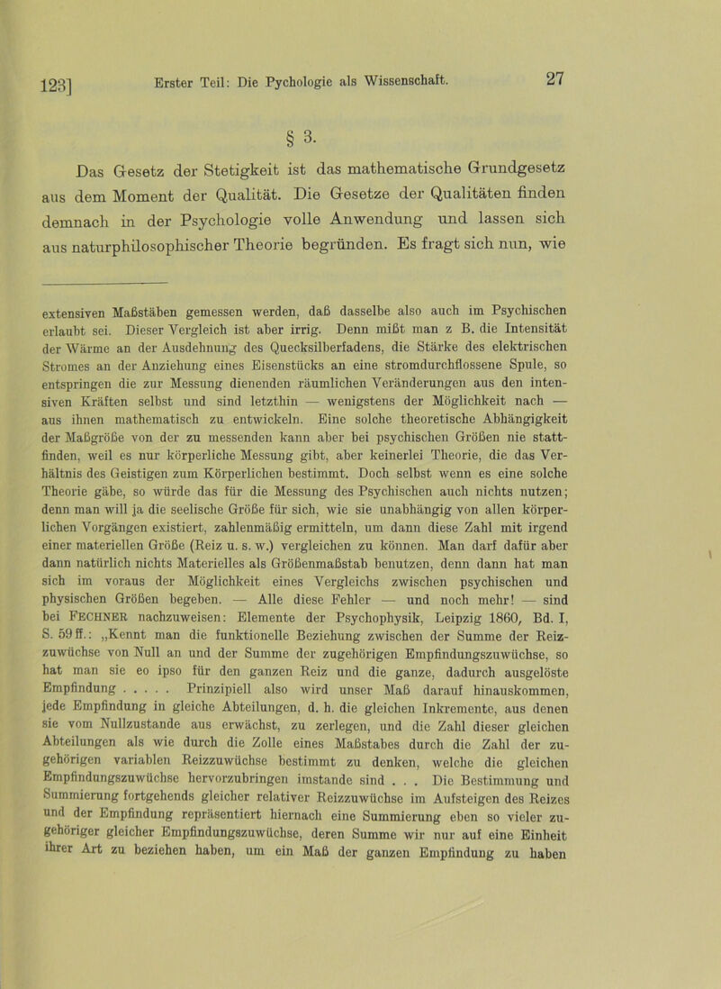 128] § 3. Das G-esetz der Stetigkeit ist das mathematische Grundgesetz aus dem Moment der Qualität. Die Gesetze der Qualitäten finden demnach in der Psychologie volle Anwendung und lassen sich aus naturphilosophischer Theorie begründen. Es fragt sich nun, wie extensiven Maßstäben gemessen werden, daß dasselbe also auch im Psychischen erlaubt sei. Dieser A^ergleich ist aber irrig. Denn mißt man z B. die Intensität der Wärme an der Ausdehnung des Quecksilherfadens, die Stärke des elektrischen Stromes an der Anziehung eines Eisenstticks an eine stromdurchflossene Spule, so entspringen die zur Messung dienenden räumlichen Veränderungen aus den inten- siven Kräften selbst und sind letzthin — Avenigstens der Möglichkeit nach — aus ihnen mathematisch zu entwickeln. Eine solche theoretische Abhängigkeit der Maßgröße von der zu messenden kann aber bei psychischen Größen nie statt- finden, Aveil es nur körperliche Messung gibt, aber keinerlei Theorie, die das Ver- hältnis des Geistigen zum Körperlichen bestimmt. Doch seihst wenn es eine solche Theorie gäbe, so Avürde das für die Messung des Psychischen auch nichts nutzen; denn man will ja die seelische Größe für sich, wie sie unabhängig von allen körper- lichen Vorgängen existiert, zahlenmäßig ermitteln, um dann diese Zahl mit irgend einer materiellen Größe (Reiz u. s. w.) vergleichen zu können. Man darf dafür aber dann natürlich nichts Materielles als Größenmaßstab benutzen, denn dann hat man sich im voraus der Möglichkeit eines Vergleichs zwischen psychischen und physischen Größen begeben. — Alle diese Fehler — und noch mehr! — sind hei Fechner nachzuweisen; Elemente der Psychophysik, Leipzig 1860, Bd. I, S. 59ff.: „Kennt man die funktionelle Beziehung zwischen der Summe der Reiz- zuwüchse von Null an und der Summe der zugehörigen Empfindungszuwüchse, so hat man sie eo ipso für den ganzen Reiz und die ganze, dadurch ausgelöste Empfindung Prinzipiell also Avird unser Maß darauf hinauskommen, jede Empfindung in gleiche Abteilungen, d. h. die gleichen Inkremente, aus denen sie vom Nullzustande aus erwächst, zu zerlegen, und die Zahl dieser gleichen Abteilungen als wie durch die Zolle eines Maßstabes durch die Zahl der zu- gehörigen variablen Reizzuwüchse bestimmt zu denken, welche die gleichen Empfindungszuwüchse hervorzubringen imstande sind . . . Die Bestimmung und Summierung fortgehends gleicher relativer Reizzuwüchse im Aufsteigen des Reizes und der Empfindung repräsentiert hiernach eine Summierung eben so vieler zu- phöriger gleicher Empfindungszuwüchse, deren Summe wir nur auf eine Einheit ihrer Art zu beziehen haben, um ein Maß der ganzen Empfindung zu haben