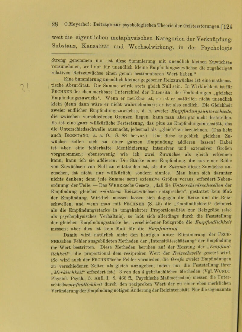 weit die eigentlichen metaphysischen Kategorien der Verknüpfung: Substanz, Kausalität und. Wechselwirkung, in der Psychologie Streng genommen nun ist diese Summierung mit unendlich kleinen Zuwüchsen vorzunehmen, weil nur für unendlich kleine Empfindungszuwüchse die zugehörigen relativen Reizzuwüchse einen genau bestimmbaren Wert haben.“ Eine Summierung unendlich kleiner gegebener Reizzuwüchse ist eine mathema- tische Absurdität. Die Summe würde stets gleich Null sein. In Wirklichkeit ist für Fechner der eben merkbare Unterschied der Intensität der Emfindungen „gleicher Empfindungszuwuchs“. Wenn er merkbar ist, so ist er natürlich nicht unendlich klein (denn dann wäre er nicht wahrnehmbar); er ist also endlich. Die Gleichheit zweier endlicher Empfindungszuwüchse, d. h. zweier Empfindungsunterschiede, die zwischen verschiedenen Grenzen liegen, kann man aber gar nicht feststellen. Es ist eine ganz willkürliche Festsetzung, das plus an Empfindungsintensität, das die Dnterschiedsschwelle ausmacht, jedesmal als „gleich“ zu bezeichnen. (Das hebt auch Brentano, a. a. 0., S. 88 hervor.) Und diese angeblich gleichen Zu- wüchse sollen sich zu einer ganzen Empfindung addieren lassen! Dabei ist aber eine fehlerhafte Identifizierung intensiver und extensiver Größen vorgenommen; ebensowenig wie ich zwei Zuwüchse als gleich erkennen kann, kann ich sie addieren: Die Stärke einer Empfindung, die aus einer Reihe von Zuwüchsen von Null an entstanden ist, als die Summe dieser Zuwüchse an- zusehen, ist nicht nur willkürlich, sondern sinnlos. Man kann sich darunter nichts denken; denn jede Summe setzt extensive Größen voraus, erfordert Neben- ordnung der Teile. — Das WEBERsche Gesetz, „daß die Unterschiedsschwellen der Empfindung gleichen relativen Reizzuwüchsen entsprechen“, gestattet kein Maß der Empfindung. Wirklich messen lassen sich dagegen die Reize und die Reiz- schwellen, und wenn man mit Fechnbr (S. 45) die „Empfindlichkeit“ definiert als die Empfindungsstärke in umgekehrter Proportionalität zur Reizgröße (also als psychophysisches Verhältnis), so läßt sich allerdings durch die Feststellung der gleichen Empfindungsstärke bei verschiedener Reizgröße die Empfindlichkeit messen; aber dies ist kein Maß für die Empfindung. Damit wird natürlich nicht den heutigen unter Eliminierung der Fech- NERschen Fehler ausgebildeten Methoden der „Intensitätsschätzung“ der Empfindung ihr Wert bestritten. Diese Methoden beruhen auf der Messung der „Empfind- lichkeitf', die proportional dem reziproken Wert der Reizschwelle gesetzt wird. (So wird auch der FECHNERsche Fehler vemieden, die Größe zweier Empfindungen zu verschiedenen Zeiten als gleich anzugeben, indem nur die Feststellung ihrer „Merklichkeit“ erfordert ist.) 3 von den 4 gebräuchlichen Methoden (Vgl.WUNDT Physiol. Psych., 5. Aufl. I, S. 466 ff., Psychische Maßmethoden) messen die ünter- sclöwAsempfindlichkcit durch den reziproken Wert der zu einer eben merklichen Veränderung der Empfindung nötigen Änderung der Reizintensität. Nur die sogenannte