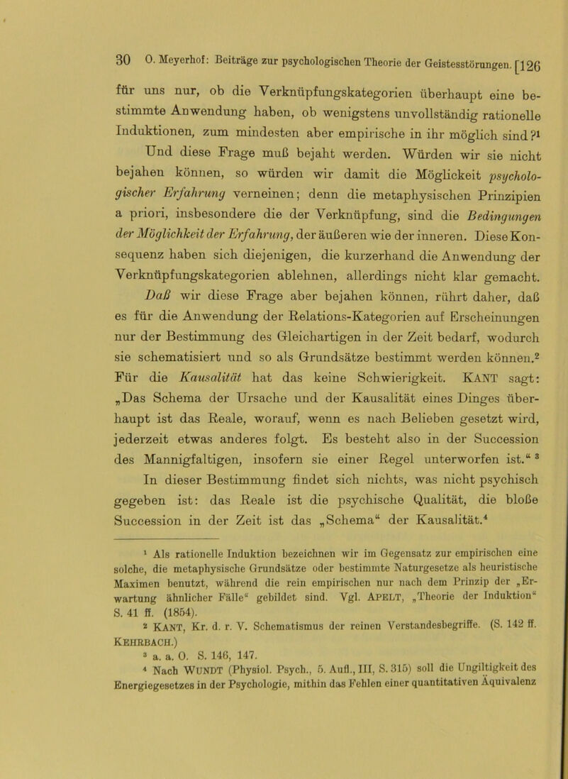 für uns nur, ob die Verknüpfungskategorien überhaupt eine be- stimmte Anwendung haben, ob wenigstens unvollständig rationelle Induktionen, zum mindesten aber empirische in ihr möglich sind Und diese Frage muß bejaht werden. Würden wir sie nicht bejahen können, so würden wir damit die Möglickeit 'psycholo- gischer Erfahrung verneinen; denn die metaphysischen Prinzipien a priori, insbesondere die der Verknüpfung, sind die Bedingungen der Möglichkeit der Erfahrung, der äußeren wie der inneren. Diese Kon- sequenz haben sich diejenigen, die kurzerhand die Anwendung der Verknüpfungskategorien ablehnen, allerdings nicht klar gemacht. Daß wir diese Frage aber bejahen können, rührt daher, daß es für die Anwendung der Relations-Kategorien auf Erscheinungen nur der Bestimmung des Gleichartigen in der Zeit bedarf, wodurch sie schematisiert und so als Grundsätze bestimmt werden können.^ Für die Kausalität hat das keine Schwierigkeit. KANT sagt: „Das Schema der Ursache und der Kausalität eines Dinges über- haupt ist das Reale, worauf, wenn es nach Belieben gesetzt wird, jederzeit etwas anderes folgt. Es besteht also in der Succession des Mannigfaltigen, insofern sie einer Regel unterworfen ist.“ ^ In dieser Bestimmung findet sich nichts, was nicht psychisch gegeben ist: das Reale ist die psychische Qualität, die bloße Succession in der Zeit ist das „Schema“ der Kausalität.'* ' Als rationelle Induktion bezeichnen wir im Gegensatz zur empirischen eine solche, die metaphysische Grundsätze oder bestimmte Naturgesetze als heuristische Maximen benutzt, während die rein empirischen nur nach dem Prinzip der „Er- wartung ähnlicher Fälle“ gebildet sind. Vgl. Apelt, „Theorie der Induktion“ S. 41 ff. (1854). 2 Kant, Kr. d. r. V. Schematismus der reinen Verstandesbegriffe. (S. 142 ff. Kehrbach.) ® a. a. 0. S. 14G, 147. ^ Nach WUNDT (Physiol. Psych., 5. Aufl., III, S. 315) soll die Ungiltigkeit des Energiegesetzes in der Psychologie, mithin das Fehlen einer quantitativen Äquivalenz