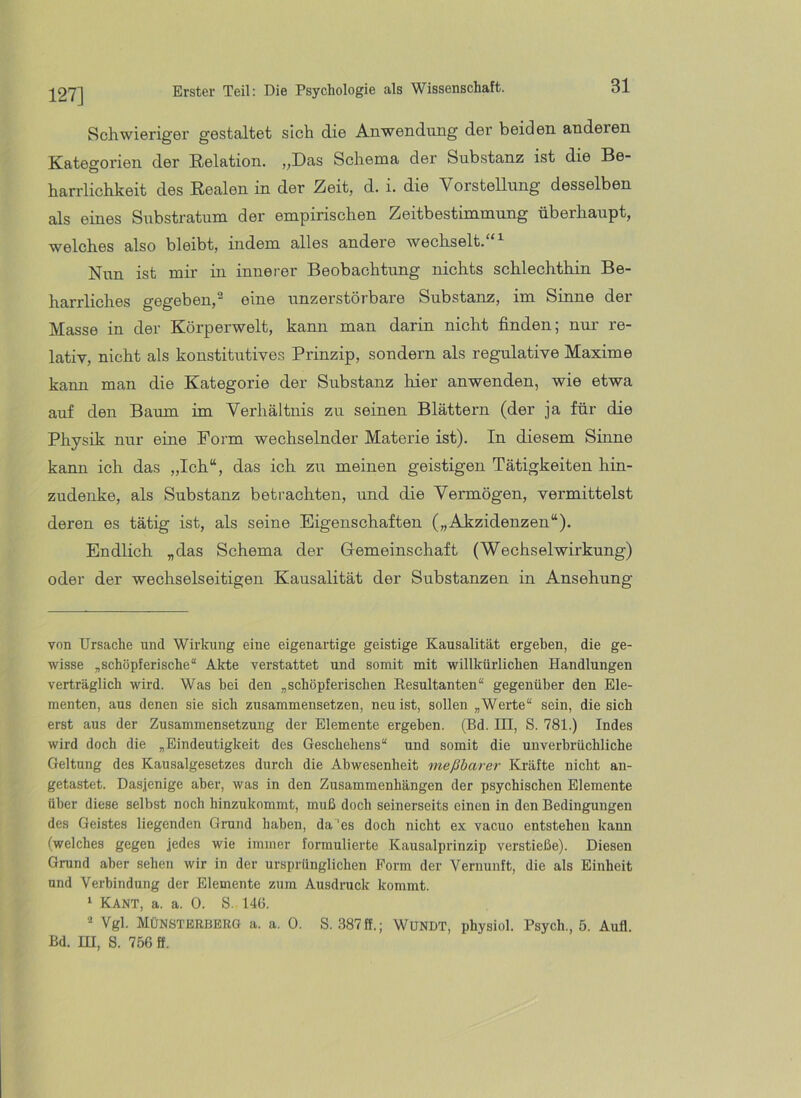 127] Schwieriger gestaltet sich die Anwendung der beiden anderen Kategorien der Relation. „Das Schema der Substanz ist die Be- harrlichkeit des Realen in der Zeit, d. i. die VorsteUung desselben als eines Substratum der empirischen Zeitbestimmung überhaupt, welches also bleibt, indem alles andere wechselt. Nun ist mir in innerer Beobachtung nichts schlechthin Be- harrliches gegeben,^ eine unzerstörbare Substanz, im Sinne der Masse in der Körperwelt, kann man darin nicht finden; nur re- lativ, nicht als konstitutives Prinzip, sondern als regulative Maxime kann man die Kategorie der Substanz hier anwenden, wie etwa auf den Baum im Verhältnis zu seinen Blättern (der ja für die Physik nur eine Form wechselnder Materie ist). In diesem Sinne kann ich das „Ich“, das ich zu meinen geistigen Tätigkeiten hin- zudenke, als Substanz betrachten, und die Vermögen, vermittelst deren es tätig ist, als seine Eigenschaften („Akzidenzen“). Endlich „das Schema der Gemeinschaft (Wechselwirkung) oder der wechselseitigen Kausalität der Substanzen in Ansehung von Ursache und Wirluing eine eigenartige geistige Kausalität ergeben, die ge- wisse „schöpferische“ Akte verstattet und somit mit willkürlichen Handlungen verträglich wird. Was bei den „schöpferischen Resultanten“ gegenüber den Ele- menten, aus denen sie sich zusammensetzen, neu ist, sollen „Werte“ sein, die sich erst aus der Zusammensetzung der Elemente ergeben. (Bd. III, S. 781.) Indes wird doch die „Eindeutigkeit des Geschehens“ und somit die unverbrüchliche Geltung des Kausalgesetzes durch die Abwesenheit meßbarer Kräfte nicht an- getastet. Dasjenige aber, was in den Zusammenhängen der psychischen Elemente über diese selbst noch hinzukommt, muß doch seinerseits einen in den Bedingungen des Geistes liegenden Grund haben, da’’es doch nicht ex vacuo entstehen kann (welches gegen jedes wie immer formulierte Kausalprinzip verstieße). Diesen Grund aber sehen wir in der ursprünglichen Form der Vernunft, die als Einheit und Verbindung der Elemente zum Ausdruck kommt. ‘ Kant, a. a. 0. S. 140. * Vgl. MÜNSTERBERO a. a. 0. S. .387ff.; WUNDT, physiol. Psych., 5. Aufl. Bd. m, 8. 756 ff.