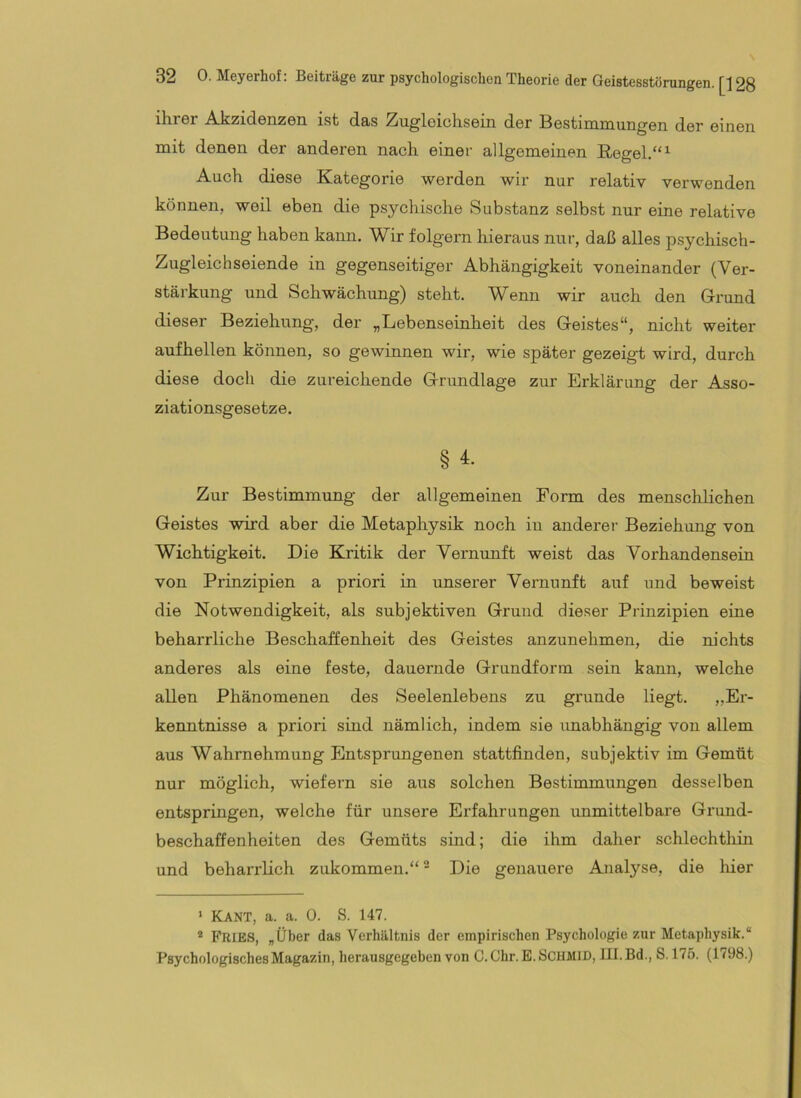 ihrer Akzidenzen ist das Zugleichsein der Bestimmungen der einen mit denen der anderen nach einer allgemeinen Regel.“^ Auch diese Kategorie werden wir nur relativ verwenden können, weil eben die psychische Substanz selbst nur eine relative Bedeutung haben kann. Wir folgern hieraus nur, daß alles psychiscb- Zugleichseiende in gegenseitiger Abhängigkeit voneinander (Ver- stärkung und Schwächung) steht. Wenn wir auch den Grund dieser Beziehung, der „Lebenseinheit des Geistes“, nicht weiter aufhellen können, so gewinnen wir, wie später gezeigt wird, durch diese doch die zureichende Grundlage zur Erklärung der Asso- ziationsgesetze. § 4. Zur Bestimmung der allgemeinen Form des menschlichen Geistes wird aber die Metaphysik noch in anderer Beziehung von Wichtigkeit. Die Kritik der Vernunft weist das Vorhandensein von Prinzipien a priori in unserer Vernunft auf und beweist die Notwendigkeit, als subjektiven Grund dieser Prinzipien eine beharrliche Beschaffenheit des Geistes anzunehmen, die nichts anderes als eine feste, dauernde Grundform sein kann, welche allen Phänomenen des Seelenlebens zu gründe liegt. „Er- kenntnisse a priori sind nämlich, indem sie imabhängig von allem aus Wahrnehmung Entsprungenen stattfinden, subjektiv im Gemüt nur möglich, wiefern sie aus solchen Bestimmungen desselben entspringen, welche für unsere Erfahrungen unmittelbare Grund- beschaffenheiten des Gemüts sind; die ihm daher schlechthin und beharrlich zukommen.“ “ Die genauere Analyse, die hier > Kant, a. a. 0. S. 147. * Fries, „Über das Verhältnis der empirischen Psychologie zur Metaphysik.“ Psychologisches Magazin, herausgegeben von C.Ghr.E.SCHMlD, 111. Bd., S. 175. (1798.)