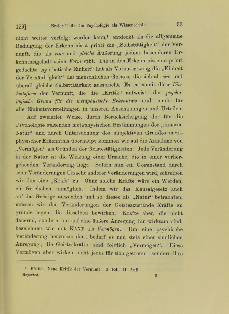 129] nicht weiter verfolgt werden kann,^ entdeckt als die allgemeine Bedingung der Erkenntnis a priori die „Selbsttätigkeit“ der Ver- nunft, die als eine und gleiche Äußerung jedem besonderen Er- kenntnisgehalt seine Form gibt. Die in den Erkenntnissen a priori gedachte „synthetische Einheit“ hat als Voraussetzung die „Einheit der Vernünftigkeit“ des menschlichen Geistes, die sich als eine und überall gleiche Selbsttätigkeit ausspricht. Es ist somit diese Fin- heitsform der Vernunft, die die „Kritik“ aufweist, der psycho- logische Grund für die metaphysische Erkenntnis und somit für alle Einheitsvorstellungen in unseren Anschauungen und Urteilen. Auf zweierlei Weise, durch Berücksichtigung der für die Psychologie geltenden metaphysischen Bestimmungen der „inneren Natur“ und durch Untersuchung des subjektiven Grundes meta- physischer Erkenntnis überhaupt kommen wir auf die Annahme von „Vermögen“ als Gründen der Geistestätigkeiten. Jede Veränderung in der Natur ist die Wirkung einer Ursache, die in einer vorher- gehenden Veränderung liegt. Sofern nun ein Gegenstand durch seine Veränderungen Ursache anderer Veränderungen wird, schi eiben wir ihm eine „Kraft“ zu. Ohne solche Kräfte wäre ein Werden, ein Geschehen unmöglich. Indem wir das Kausalgesetz auch auf das Geistige an wenden und so dieses als „Natur“ betrachten, müssen wir den Veränderungen der Geisteszustände Kräfte zu gründe legen, die dieselben bewirken. Kräfte aber, die nicht dauernd, sondern nur auf eine äußere Anregimg hin wirksam sind, bezeichnen wir mit KANT als Vermögen. Um eine psychische Veränderung hervorzurufen, bedarf es nun stets einer sinnlichen Anregung; die Geisteskräfte sind folglich „Vermögen“. Diese Vermögen aber wirken nicht jedes für sich getrennt, sondern ihre * Pries, Neue Kritik der Vernunft. 2. Bd. II. Aufl. Meyerhof. 3