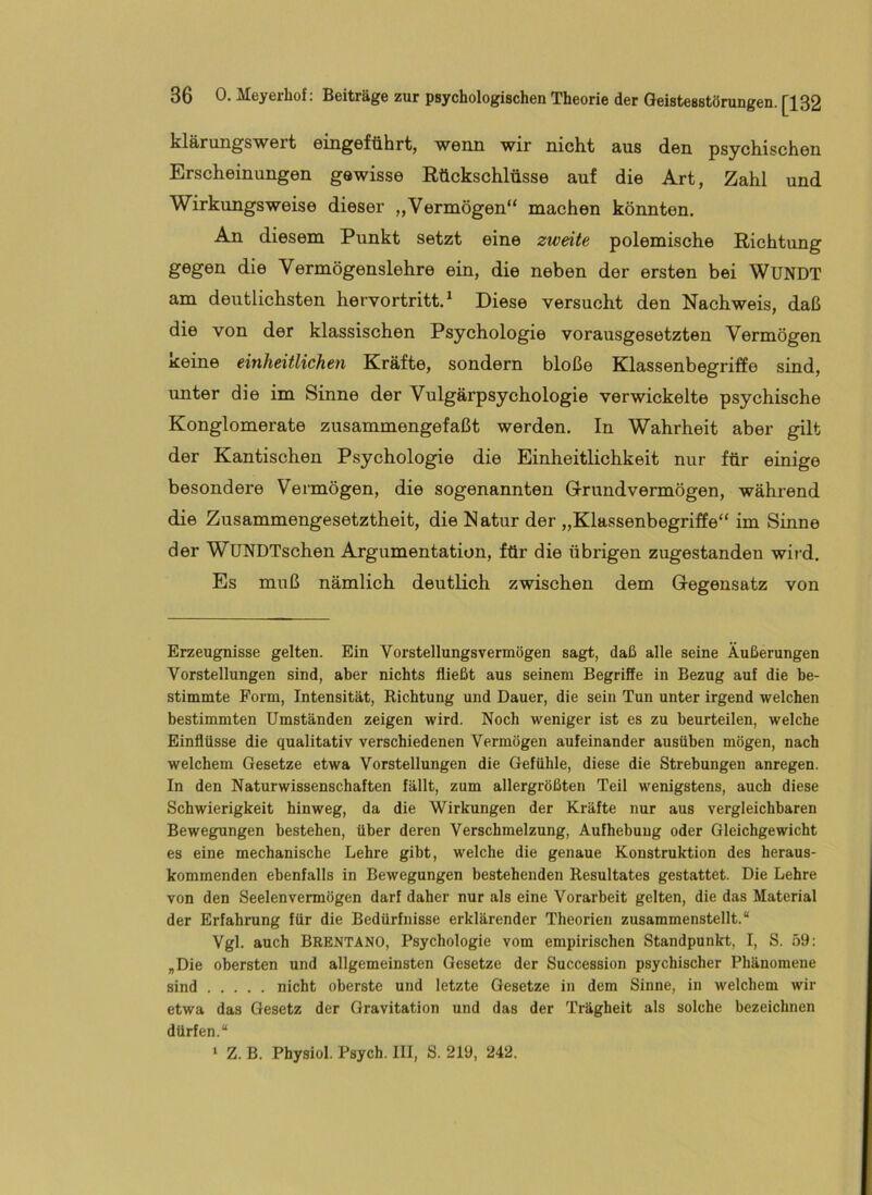 klärungswert eingeführt, wenn wir nicht aus den psychischen Erscheinungen gewisse Rückschlüsse auf die Art, Zahl und Wirkungsweise dieser „Vermögen“ machen könnten. An diesem Punkt setzt eine zweite polemische Richtimg gegen die Vermögenslehre ein, die neben der ersten bei WüNDT am deutlichsten hervortritt. ^ Diese versucht den Nachweis, daß die von der klassischen Psychologie vorausgesetzten Vermögen keine einheitlichen Kräfte, sondern bloße Klassenbegriffe sind, unter die im Sinne der Vulgärpsychologie verwickelte psychische Konglomerate zusammengefaßt werden. In Wahrheit aber gilt der Kantischen Psychologie die Einheitlichkeit nur für einige besondere Vermögen, die sogenannten G-rundvermögen, während die Zusammengesetztheit, die Natur der „Klassenbegriffe“ im Sinne der WUNDTschen Argumentation, für die übrigen zugestanden wird. Es muß nämlich deutlich zwischen dem Gegensatz von Erzeugnisse gelten. Ein Vorstellungsvermögen sagt, daß alle seine Äußerungen Vorstellungen sind, aber nichts fließt aus seinem Begrifie in Bezug auf die be- stimmte Form, Intensität, Richtung und Dauer, die sein Tun unter irgend welchen bestimmten Umständen zeigen wird. Noch weniger ist es zu beurteilen, welche Einflüsse die qualitativ verschiedenen Vermögen aufeinander ausüben mögen, nach welchem Gesetze etwa Vorstellungen die Gefühle, diese die Strebungen anregen. In den Naturwissenschaften fällt, zum allergrößten Teil wenigstens, auch diese Schwierigkeit hinweg, da die Wirkungen der Kräfte nur aus vergleichbaren Bewegungen bestehen, über deren Verschmelzung, Aufhebung oder Gleichgewicht es eine mechanische Lehre gibt, welche die genaue Konstruktion des heraus- kommenden ebenfalls in Bewegungen bestehenden Resultates gestattet. Die Lehre von den Seelenvermögen darf daher nur als eine Vorarbeit gelten, die das Material der Erfahrung für die Bedürfnisse erklärender Theorien zusammenstellt.“ Vgl. auch Brentano, Psychologie vom empirischen Standpunkt, I, S. 59: „Die obersten und allgemeinsten Gesetze der Succession psychischer Phänomene sind nicht oberste und letzte Gesetze in dem Sinne, in welchem wir etwa das Gesetz der Gravitation und das der Trägheit als solche bezeichnen dürfen.“ ‘ Z. B. Physiol. Psych. III, S. 219, 242.