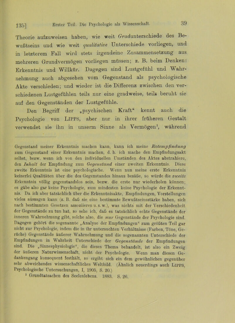 135] Theorie aufzuweiseu haben, wie weit (rrarfunterschiede des Be- wußtseins und wie weit qualitative Unterschiede vorliegen, und in letzterem Fall wird stets irgendeine Zusammensetzung aus mehreren Grundvermögen vorliegen müssen; z. B. beim Denken: Erkenntnis und Willkür. Dagegen sind Lustgefühl und Wahr- nehmung auch abgesehen vom Gegenstand als psychologische Akte verschieden; und wieder ist die Differenz zwischen den ver- schiedenen Lustgefühlen teils nur eine gradweise, teils beruht sie auf den Gegenständen der Lustgefühle. Den Begriff der „psychischen Kraft“ kennt auch die Psychologie von LiPPS, aber nur in ihrer früheren Gestalt verwendet sie ihn in unserm Sinne als Vermögen^ während Gegenstand meiner Erkenntnis machen kann, kanii ich meine Rotempfindung zum Gegenstand einer Erkenntnis machen, d. h. ich mache den Empfindungsakt selbst, bezw. wenn ich von den individuellen Umständen des Aktes abstrahiere, den Inhalt der Empfindung zum Gegenstand einer zweiten Erkenntnis. Diese zweite Erkenntnis ist eine psychologische. Wenn nun meine erste Erkenntnis keinerlei Qualitäten über die des Gegenstandes hinaus besäße, so würde die zweite Erkenntnis völlig gegenstandslos sein, bezw. die erste nur wiederholen können; es gäbe also gar keine Psychologie, zum mindesten keine Psychologie der Erkennt- nis. Da ich aber tatsächlich über die Erkenntnisakte, Empfindungen, Vorstellungen vieles aussagen kann (z. B. daß sie eine bestimmte Bewußtseinsstärke haben, sich nach bestimmten Gesetzen assoziieren u. s. w.), was nichts mit der Verschiedenheit der Gegenstände zu tun hat, so sehe ich, daß es tatsächlich echte Gegenstände der inneren Wahrnehmung gibt, solche also, die nur Gegenstände der Psychologie sind. Dagegen gehört die sogenannte „Analyse der Empfindungen“ zum größten Teil gar nicht zur Psychologie, indem die in ihr untersuchten Verhältnisse (Farben, Töne, Ge- rüche) Gegenstände äußerer Wahrnehmung und die sogenannten Unterschiede der Empfindungen in Wahrheit Unterschiede der Gegenstände der Empfindungen sind. Die „Sinnesphysiologie“, die dieses Thema behandelt, ist also ein Zweig der äußeren Natur\vissenschaft, nicht der Psychologie. Wenn man diesen Ge- dankengang konsequent festhält, so ergibt sich ein dem gewöhnlichen gegenüber sehr abweichendes wissenschaftliches Weltbild. (Ähnlich neuerdings auch Lipps, Psychologische Untersuchungen, I, 1905, S. 20.) ‘ Grundtatsachen des Seelenlebens. 1883. S. 2ß,