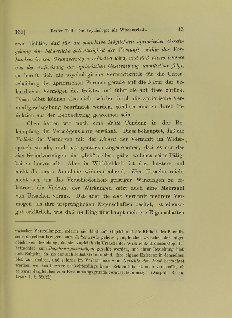 139] zwar- richtig, daß für die subjektive Möglichkeit apriorischer Gesetz- gebung eine beharrliche Selbsttätigkeit der Vernunft, mithin das Vor- handensein von Grundvermögen erfordert wird, und daß dieses letztere aus de>- Äufweisung der apriorischen Gesetzgebung unmittelbar folgt, so beruft sich die psychologische Yernunftkritik für die Unter- scheidung der apriorischen Formen gerade auf die Natur der be- harrlichen Vermögen des Greistes und führt sie auf diese zurück. Diese selbst können also nicht wieder durch die apriorische Ver- nunftgesetzgebung begründet werden, sondern müssen durch In- duktion aus der Beobachtung gewonnen sein. Oben hatten wir noch eine dritte Tendenz in der Be- kämpfung der Vermögenslehre erwähnt. Diese behauptet, daß die Vielheit der Vermögen mit der Einheit der Vernunft im Wider-^ Spruch stünde, und hat geradezu angenommen, daß es nur das eine Grundvermögen, das „Ich“ selbst, gäbe, welches seine Tätig- keiten hervorruft. Aber in Wirklichkeit ist dies letztere und nicht die erste Annahme widersprechend. Eine Ursache reicht nicht aus, um die Verschiedenheit geistiger Wirkungen zu er- klären; die Vielzahl der Wirkungen setzt auch eine Mehrzahl von Ursachen voraus. Daß aber die eine Vernunft mehrere Ver- mögen als ihre ursprünglichen Eigenschaften besitzt, ist ebenso- gut erklärlich, wie daß ein Ding überhaupt mehrere Eigenschaften zwischen Vorstellungen, sofeme sie, bloß aufs Objekt und die Einheit des Bewußt- seins desselben bezogen, zum Erkenntnis gehören, imgleichcn zwischen derjenigen objektiven Beziehung, da sie, zugleich als Ursache der Wirklichkeit dieses Objektes betrachtet, zum Begehrungsvermögen gezählt werden, und ihrer Beziehung bloß aufs Subjekt, da sie für sich selbst Gründe sind, ihre eigene Existenz in demselben bloß zu erhalten, und soferne im Verhältnisse zum Gefühle der Lust betrachtet werden, welches letztere schlechterdings keine Erkenntnis ist noch verschafft, ob es zwar dergleichen zum Bestimmungsgrunde voraussetzen mag.“ (Ausgabe Rosen- kranz I, S. 586 ff.)